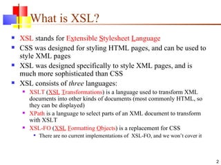 What is XSL? XSL  stands for  E x tensible  S tylesheet  L anguage CSS was designed for styling HTML pages, and can be used to style XML pages XSL was designed specifically to style XML pages, and is much more sophisticated than CSS XSL consists of  three  languages: XSLT  ( XSL   T ransformations ) is a language used to transform XML documents into other kinds of documents (most commonly HTML, so they can be displayed) XPath  is a language to select parts of an XML document to transform with XSLT XSL-FO  ( XSL   F ormatting  O bjects ) is a replacement for CSS There are no current implementations of  XSL-FO, and we won’t cover it 