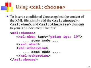 Using  <xsl:choose>   To insert a conditional choose against the content of the XML file, simply add the  <xsl:choose> ,  <xsl:when> , and  <xsl:otherwise>  elements to your XSL document like this: < xsl:choose >    < xsl:when  test=" price > 10 ">        ... some code ...    </ xsl:when >    < xsl:otherwise >        ... some code ....    </ xsl:otherwise > </ xsl:choose > 