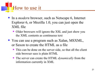 How to use it In a  modern  browser, such as Netscape 6, Internet Explorer 6, or Mozilla 1.0, you can just open the XML file Older browsers will ignore the XSL and just show you the XML contents as continuous text You can use a program such as Xalan, MSXML, or Saxon to create the HTML as a file This can be done on the server side, so that all the client side browser sees is plain HTML The server can create the HTML  dynamically  from the information currently in XML 