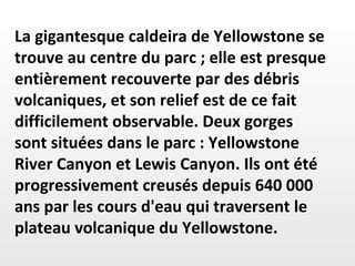 La gigantesque caldeira de Yellowstone se trouve au centre du parc ; elle est presque entièrement recouverte par des débris volcaniques, et son relief est de ce fait difficilement observable. Deux gorges  sont situées dans le parc : Yellowstone River Canyon et Lewis Canyon. Ils ont été progressivement creusés depuis 640 000 ans par les cours d'eau qui traversent le plateau volcanique du Yellowstone. 