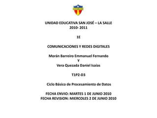 UNIDAD EDUCATIVA SAN JOSÉ – LA SALLE2010- 20111ECOMUNICACIONES Y REDES DIGITALESMorán Barreiro Emmanuel Fernando Y Vera Quezada Daniel IsaíasT1P2-D3Ciclo Básico de Procesamiento de Datos  FECHA ENVIO: MARTES 1 DE JUNIO 2010FECHA REVISION: MIERCOLES 2 DE JUNIO 2010 