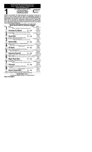 Post Time 10:05 AM...Mark Bet Slips South Track
                    Exacta / Trifecta / Superfecta / $2 Rolling Double




1
                               $1 Pick Three (Races 1-2-3)
                             OAK TREE AT SANTA ANITA
                                     The 2nd Running of
                                    The Damascus Stakes
                                    $100,000 Guaranteed
STAKES. Purse $100,000. FOR THREE-YEAR-OLDS. By subscription of $100 each if
made on or before Thursday, October 29, 2009 or by supplementary nomination of
$2,000 at time of entry. All horses to pay $1,000 to start with $100,000 guaranteed, of
which $60,000 to first, $20,000 to second, 12% to third, 6% to fourth and 2% to fifth.
Weight: 123 lbs. Non-winners of a sweepstakes in 2009 allowed 3 lbs., $40,000 since
July 1, 5 lbs., two races other than claiming 7 lbs. Horses who have placed in a Graded
race in 2009 preferred. Starters to be named through the entry box by the usual time of
closing. Seven Furlongs (All Weather)
             Track Record: Indian Blessing 123 lbs. (3) 1-13-08 1:19.89
                MAKE SELECTIONS BY PROGRAM NUMBER
M-Line      Owner                                                               Trainer       Jockey


   1Red
            Darley Stable
                      Maroon, White Sleeves, White Star on Maroon Cap

            Coronet of a Baron                                      (L) 118
                                                                                     E. G. Harty (11-1-1-2)
                                                                                             Julien
                                                                                            Leparoux
   6-1      Ch. c.3 Pure Prize - Time for a Crown by Time for a Change                        (0-0-0-0)


   2
   White
            Augustin Stable


            Smart Bid
                       White and green halves, white sleeves, green cap

                                                                    (L) 118
                                                                                     H. G. Motion (1-0-0-0)
                                                                                              Jeremy
                                                                                               Rose
   9-2      Dk B/ Br. c.3 Smart Strike - Recording by Danzig                                  (0-0-0-0)


   3Blue
            Bernstein, Greenspun, Headley, Et Al


            M One Rifle
                         White, green war game cock on back, white cap

                                                                    (L) 123
                                                                                     B. Headley* (19-2-3-2)
                                                                                               Mike
                                                                                               Smith
   8-5      Dk B/ Br. g.3 One Man Army - Leanessa by Bertrando                     (67-14-12-8)


   4
   Yellow
            Eduardo Gamez
               White, burgundy horseshoes and "G" on back, burgundy stripes on

            All Saint
                                      sleeves and cap
                                                                    (L) 123
                                                                               T. B. Dahl (1-0-0-0)
                                                                                      Felipe
                                                                                              Valdez
   20-1     Gr/ro. c.3 Skimming - Santa Patricia by Free House                     (51-3-4-3)


   5
   Green
            Joseph Lacombe Stables, Inc.
                 Navy, Tan Diamond, Tan Chevrons on Navy Sleeves, Navy Cap

            Supreme Summit
                                                                          D. F. O'Neill* (61-6-9-7)


                                                                    (L) 118
                                                                                    Rafael
                                                                                             Bejarano
   4-1      Dk B/ Br. c.3 Cactus Ridge - Studentoftheweek by Sunny Clime                 (128-26-23-16)


   6
   Black
            Roddy J. Valente


            Major Rock Star                                         (L) 116
                                                                                  M. R. Mitchell (40-8-6-3)
            Black, white and silver sash, white and silver stripe on sleeves, black cap       Tyler
                                                                                                Baze
   6-1      B. c.3 E Dubai - Steady Glow by Halo                                           (71-11-11-10)


   7
  Orange
            Peachtree Stable


            Viscount
                      Purple, Tan Braces, Tan Bars on Sleeves, Purple Cap

                                                                    (L) 118
                                                                                     B. Baffert (60-22-10-7)
                                                                                              Garrett
                                                                                              Gomez
   8-1      Ch. c.3 Orientate - Art Student by El Prado (IRE)                         (87-25-15-12)


   8Pink
            L-Bo Racing
                Brown, brown "LB" on pink ball on back, brown polka dots on pink

            Dave's Pacemaker
                                         sleeves, pink cap
                                                                    (L) 116
                                                                                 A. C. Avila (17-2-7-2)
                                                                                          Omar
                                                                                               Berrio
   15-1      Dk B/ Br. c.3 Petionville - Cuz You Never Know by Dehere                         (14-2-3-2)
L - Lasix, L1 - 1st Lasix, O - Off Lasix, B - Bute, B1 - 1st Bute, A - Adjunct Med                         a




                                    SELECTIONS: 3-5-2-1
                 Copyright 2009 EQUIBASE Company LLC. All Rights Reserved.
OSA-11/07/2009-1
 