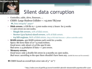 Silent data corruptionController, cable, drive, firmware, ...CERN: Large Hadron Collider = >15.000 TB/year„Data integrity“ paper*Disk errors. 2 GB file to > 3,000 nodes every 2 hours  for 5 weeks=> 500 errors on 100 nodes. Single bit errors. 10% of disk errors.Sector (512 bytes) sized errors. 10% of disk errors.64 KB regions. 80% of disk errors. (Bug in WD disk firmware + 3Ware controller cards)RAID errors. 492 RAID systems each week for 4 weeks.Specs: Bit Error Rate of 10^14 read/written. Good news: only about 1/3 of the spec’d rate.Bad news: 2.4 petabytes of data => 300 errors.Memory errors.Good news: only 3 double-bit errors in 3 months on 1300 nodes.Bad news: according to the spec there shouldn’t have been any. (double bit errors can’t be corrected.) CERN found an overall byte error rate of 3 * 10^7* http://indico.cern.ch/getFile.py/access?contribId=3&resId=1&materialId=paper&confId=13797