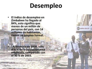Desempleo El índice de desempleo en Zimbabwe ha llegado al 84%, esto significa que menos de un millón de personas del país, con 14 millones de habitantes, tienen un empleo formal. Al término de 2008, sólo el 6 % de la población está empleada, comparado con el 30 % de 2003. 