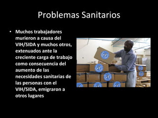 Problemas Sanitarios Muchos trabajadores murieron a causa del VIH/SIDA y muchos otros, extenuados ante la creciente carga de trabajo como consecuencia del aumento de las necesidades sanitarias de las personas con el VIH/SIDA, emigraron a otros lugares  