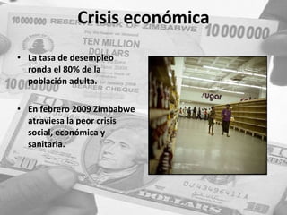Crisis económica La tasa de desempleo ronda el 80% de la población adulta. En febrero 2009 Zimbabwe atraviesa la peor crisis social, económica y sanitaria.  