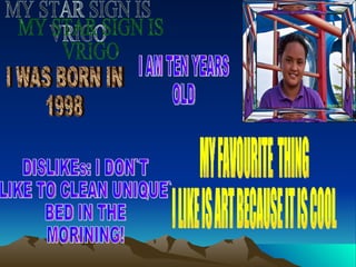 MY STAR SIGN IS VRIGO DISLIKEs: I DON`T  LIKE TO CLEAN UNIQUE` BED IN THE  MORINING! MY FAVOURITE  THING I LIKE IS ART BECAUSE IT IS COOL I AM TEN YEARS  OLD I WAS BORN IN 1998 