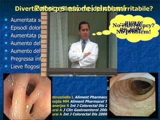 Aumentata sensibilità viscerale alla distensione  Episodi dolorosi coincidenti con gli spikes manometrici Aumentata presenza di cellule secernenti serotonina Aumento della Sostanza P  Aumento del VIP Pregressa infezione Lieve flogosi cronica della mucosa  Patogenesi dei sintomi Diverticolosi o Sindrome del colon irritabile? Petruzziello L   Aliment Pharmacol Ther 2006;23:1379-91 Szojda MM   Aliment Pharmacol Ther 2007;26:67-76 Banerjee S  Int J Colorectal Dis 2007;22:643-9 Tursi A  J Clin Gastroenterol 2008;42:699-703 Tursi A  Int J Colorectal Dis 2009;24:49-55 … è solo stress! No emergency? No problem! … nun se  po’ sapè! 