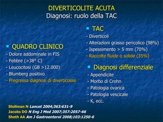 QUADRO CLINICO - Dolore addominale in FIS - Febbre (>38° C) - Leucocitosi (GB >12.000) - Blumberg positivo - Pregressa diagnosi di diverticolosi DIVERTICOLITE ACUTA Diagnosi: ruolo della TAC TAC - Diverticoli  - Alterazioni grasso pericolico (98%) - Ispessimento > 5 mm (70%) - Raccolte fluide o solide (35%) Stollman N   Lancet 2004;363:631-9 Jacobs DO   N Eng J Med 2007;357:2057-66 Sheth AA   Am J Gastroenterol 2008;103:1250-6 Diagnosi differenziale - Appendicite - Morbo di Crohn - Patologia ovarica  - Patologia vescicale - K, ecc.  