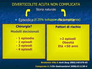 DIVERTICOLITE ACUTA NON COMPLICATA Storia naturale Episodica Ricorrente Broderick-Villa G  Arch Surg 2005;140:576-81 Comparato G   J Clin Gastroenterol 2008;42:1130-4 Fattori di rischio >2 episodi  Obesità Età <50 anni Chirurgia? Modelli decisionali - 1 episodio - 2 episodi - 3 episodi - 4 episodi (il 25% sviluppa una complicanza) 336 pazienti con diverticolite acuta e follow-up di 10 anni 84% 1 episodio 8% 2 episodi 5% 3 episodi 3% 4 episodi 2566 pazienti con diverticolite acuta e follow-up di 9 anni 80% 1 episodio 13% >1 episodio 7% chirurgia 