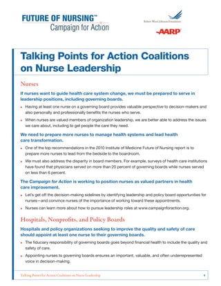 Talking Points for Action Coalitions
on Nurse Leadership
Nurses
If nurses want to guide health care system change, we must be prepared to serve in
leadership positions, including governing boards.
•• Having at least one nurse on a governing board provides valuable perspective to decision-makers and
also personally and professionally benefits the nurses who serve.
•• When nurses are valued members of organization leadership, we are better able to address the issues
we care about, including to get people the care they need.

We need to prepare more nurses to manage health systems and lead health
care transformation.
•• One of the top recommendations in the 2010 Institute of Medicine Future of Nursing report is to
prepare more nurses to lead from the bedside to the boardroom.
•• We must also address the disparity in board members. For example, surveys of health care institutions
have found that physicians served on more than 20 percent of governing boards while nurses served
on less than 6 percent.

The Campaign for Action is working to position nurses as valued partners in health
care improvement.
•• Let’s get off the decision-making sidelines by identifying leadership and policy board opportunities for
nurses—and convince nurses of the importance of working toward these appointments.
•• Nurses can learn more about how to pursue leadership roles at www.campaignforaction.org.

Hospitals, Nonprofits, and Policy Boards
Hospitals and policy organizations seeking to improve the quality and safety of care
should appoint at least one nurse to their governing boards.
•• The fiduciary responsibility of governing boards goes beyond financial health to include the quality and
safety of care.
•• Appointing nurses to governing boards ensures an important, valuable, and often underrepresented
voice in decision-making.
Talking Points for Action Coalitions on Nurse Leadership	

1

 