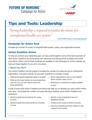 Tips and Tools: Leadership
“Strong leadership is required to realize the vision of a
transformed health care system.”

—2010 IOM Future of Nursing Report

Campaign for Action Goal
Increase the number of nurses on hospital/health system, policy, and organization boards.

Action Coalition Action
To help you achieve your leadership goal, we have pulled together some of the best examples of
what Action Coalitions are doing along with resources and talking points to shape and further
your efforts. While most of these materials are available on the Campaign for Action website, we
have put these together for you all in one place.
1. What’s Your Plan?
Your Action Coalition has set a goal to increase the number of nurses serving on institutional,
organization, and policy boards. As you plan, questions to consider include:
•• What are the specific leadership needs in my state?
•• What are the major barriers to nurse leadership,
and how can our work help to overcome
these obstacles?

•• Which organizations may be most helpful?
Whom should I reach out to?
•• What tools or materials are readily available
to use?

A look at what other Action Coalitions are doing may help you to develop your plan and/or further
your work. To increase the number of nurses serving on boards, some Action Coalitions are
working to:
•• Identify boards that are looking for nurses
to serve.

•• Identify nurses prepared to serve on
leadership boards.

•• Identify boards that would benefit by including
a nurse.

•• Prepare more nurses to serve on boards.

Tips and Tools: Leadership	

•• Convince hospitals and other entities to add
nurses to their boards.

1

 