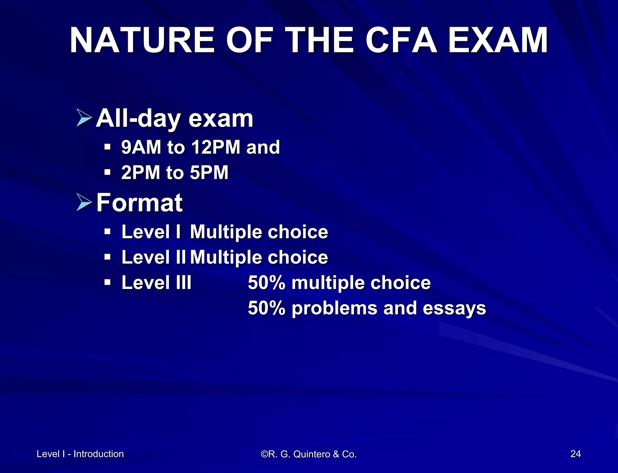 Level I - Introduction ©R. G. Quintero & Co. 24
NATURE OF THE CFA EXAM
All-day exam
 9AM to 12PM and
 2PM to 5PM
Format
 Level I Multiple choice
 Level II Multiple choice
 Level III 50% multiple choice
50% problems and essays
 
