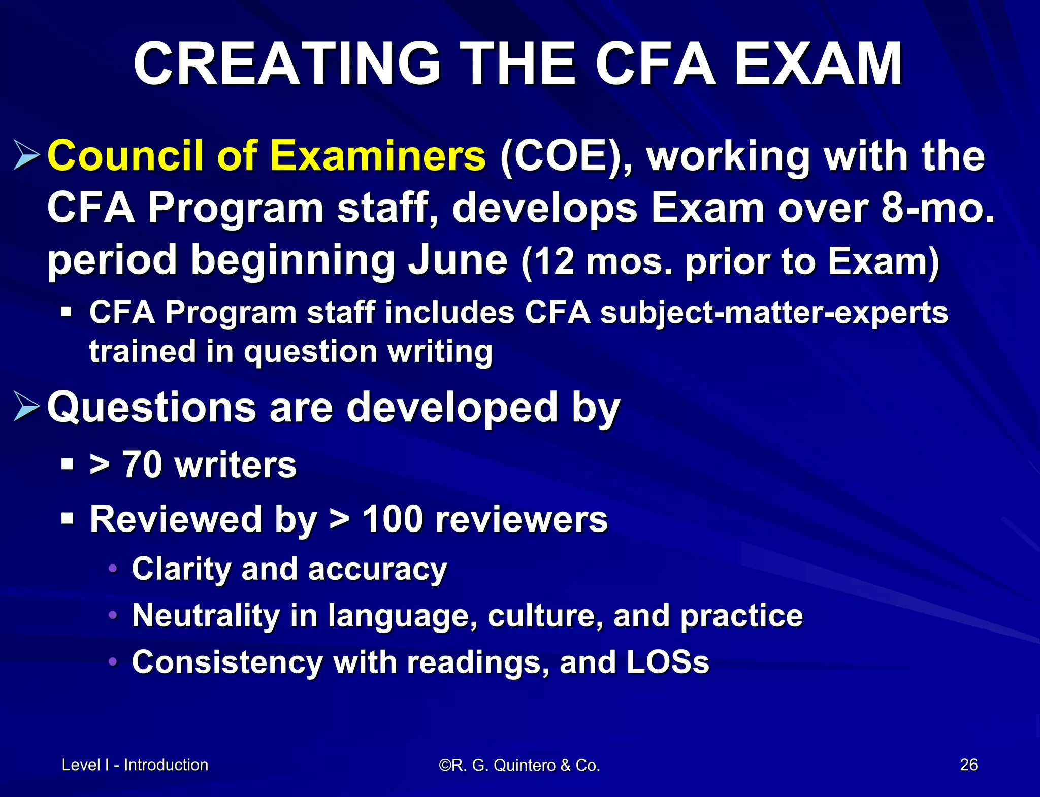 CREATING THE CFA EXAM
Council of Examiners (COE), working with the
CFA Program staff, develops Exam over 8-mo.
period beginning June (12 mos. prior to Exam)
 CFA Program staff includes CFA subject-matter-experts
trained in question writing
Questions are developed by
 > 70 writers
 Reviewed by > 100 reviewers
• Clarity and accuracy
• Neutrality in language, culture, and practice
• Consistency with readings, and LOSs
Level I - Introduction ©R. G. Quintero & Co. 26
 