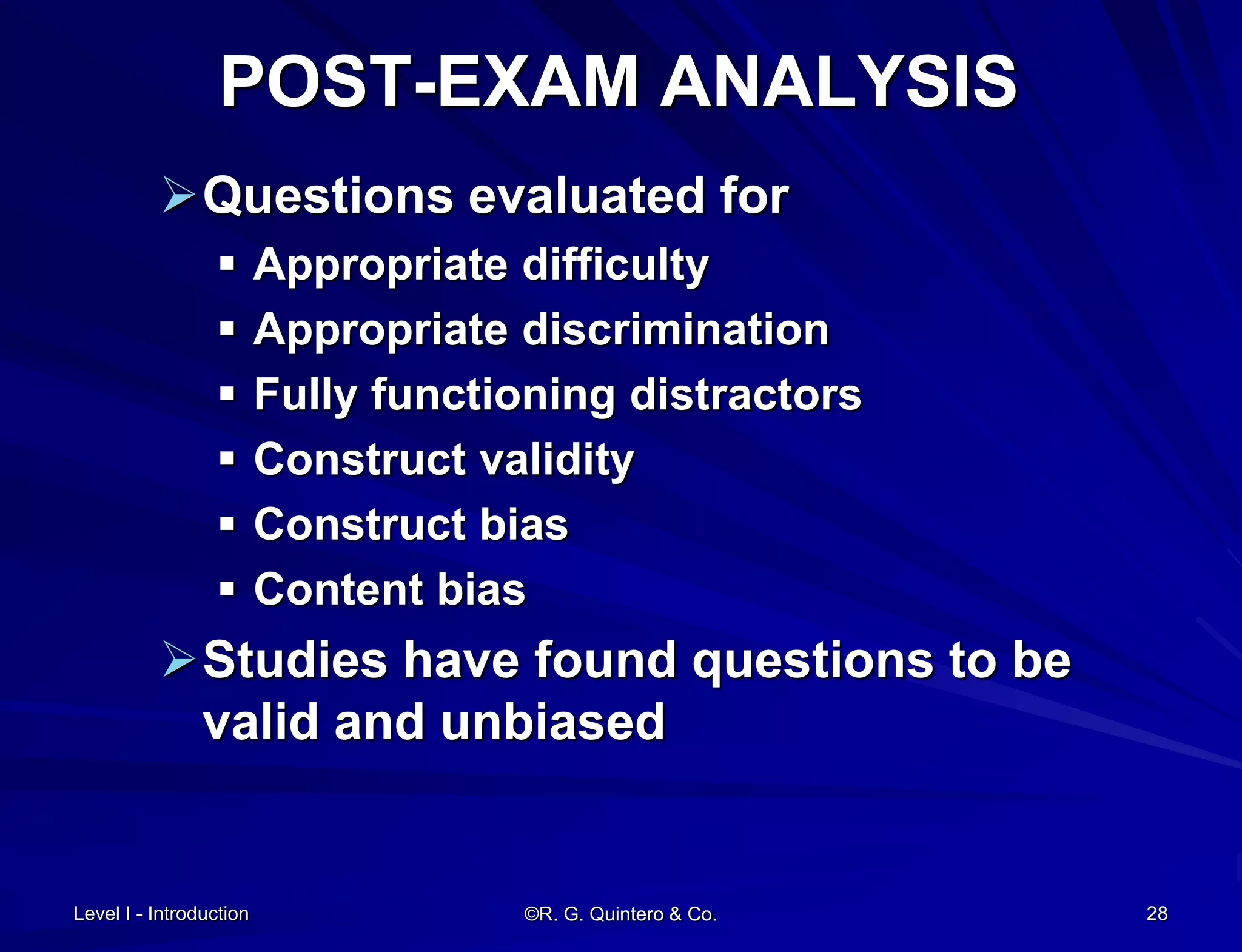 Level I - Introduction ©R. G. Quintero & Co. 28
POST-EXAM ANALYSIS
Questions evaluated for
 Appropriate difficulty
 Appropriate discrimination
 Fully functioning distractors
 Construct validity
 Construct bias
 Content bias
Studies have found questions to be
valid and unbiased
 
