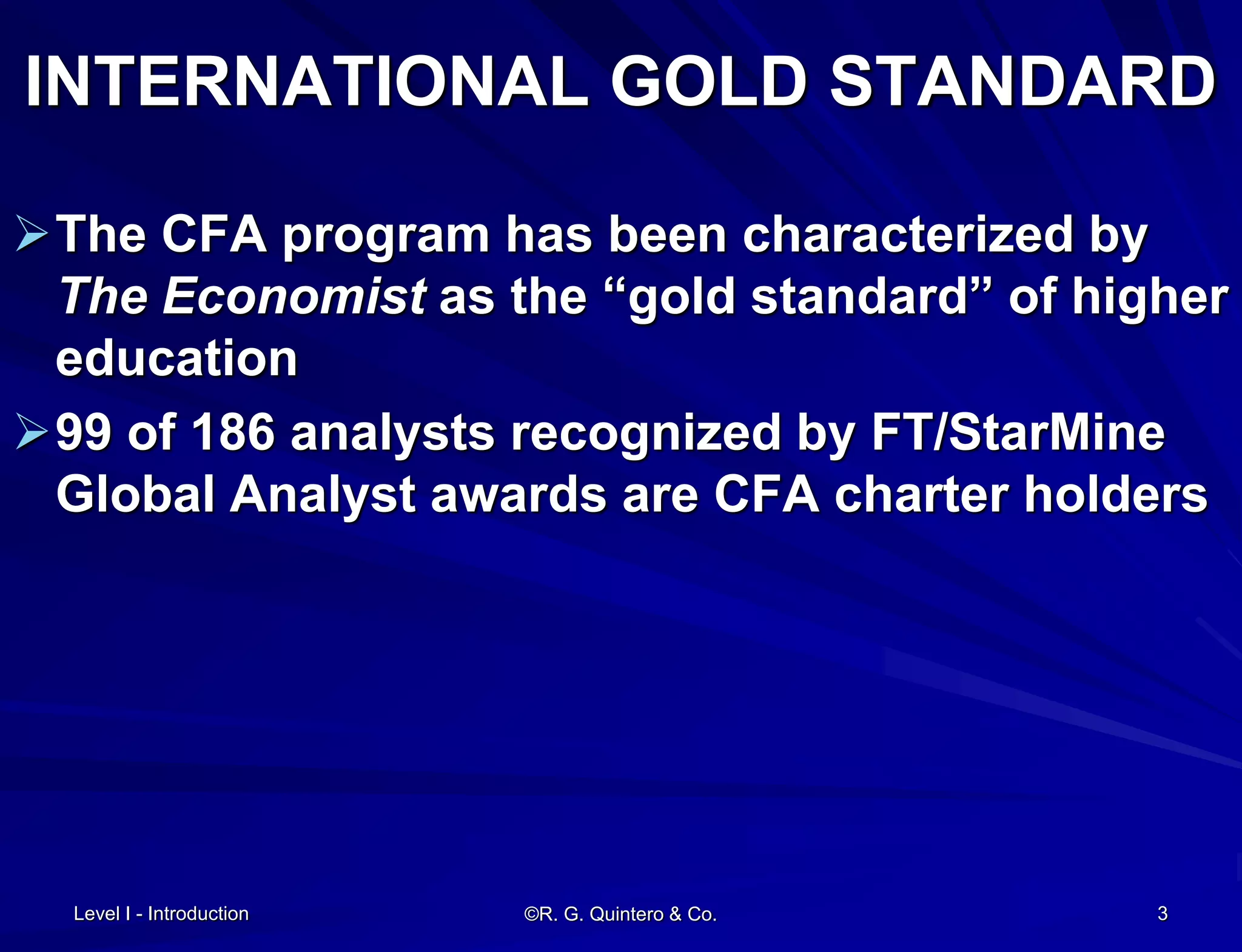 INTERNATIONAL GOLD STANDARD
The CFA program has been characterized by
The Economist as the “gold standard” of higher
education
99 of 186 analysts recognized by FT/StarMine
Global Analyst awards are CFA charter holders
Level I - Introduction ©R. G. Quintero & Co. 3
 