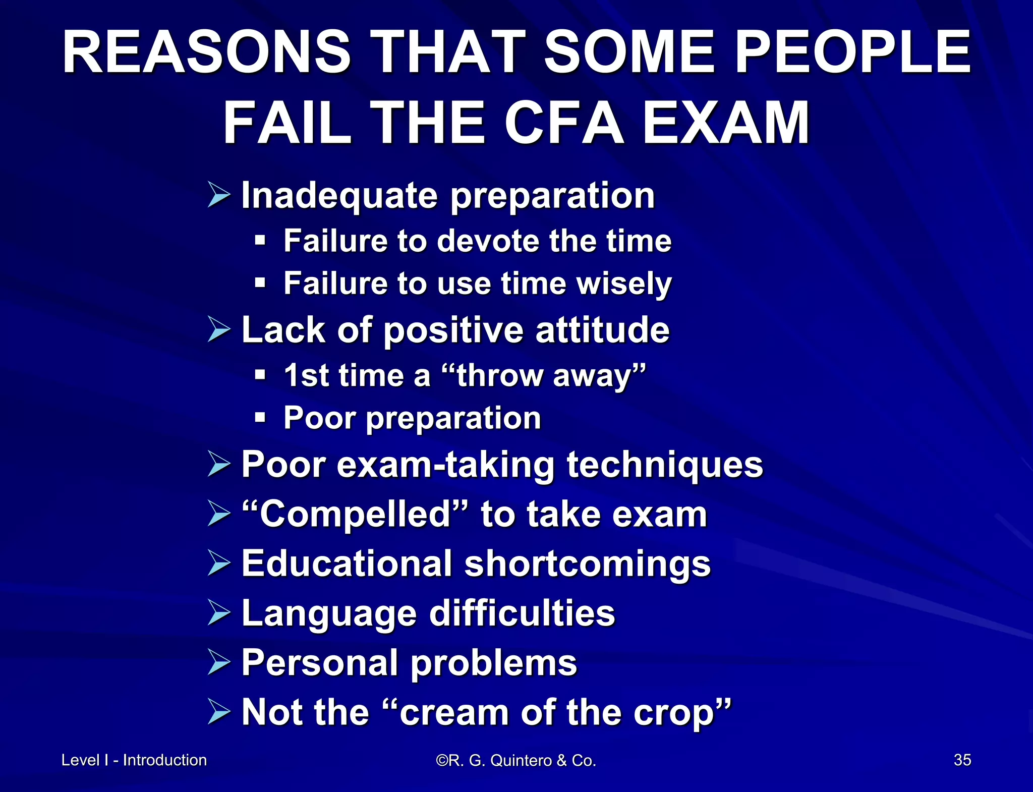 Level I - Introduction ©R. G. Quintero & Co. 35
REASONS THAT SOME PEOPLE
FAIL THE CFA EXAM
 Inadequate preparation
 Failure to devote the time
 Failure to use time wisely
 Lack of positive attitude
 1st time a “throw away”
 Poor preparation
 Poor exam-taking techniques
 “Compelled” to take exam
 Educational shortcomings
 Language difficulties
 Personal problems
 Not the “cream of the crop”
 