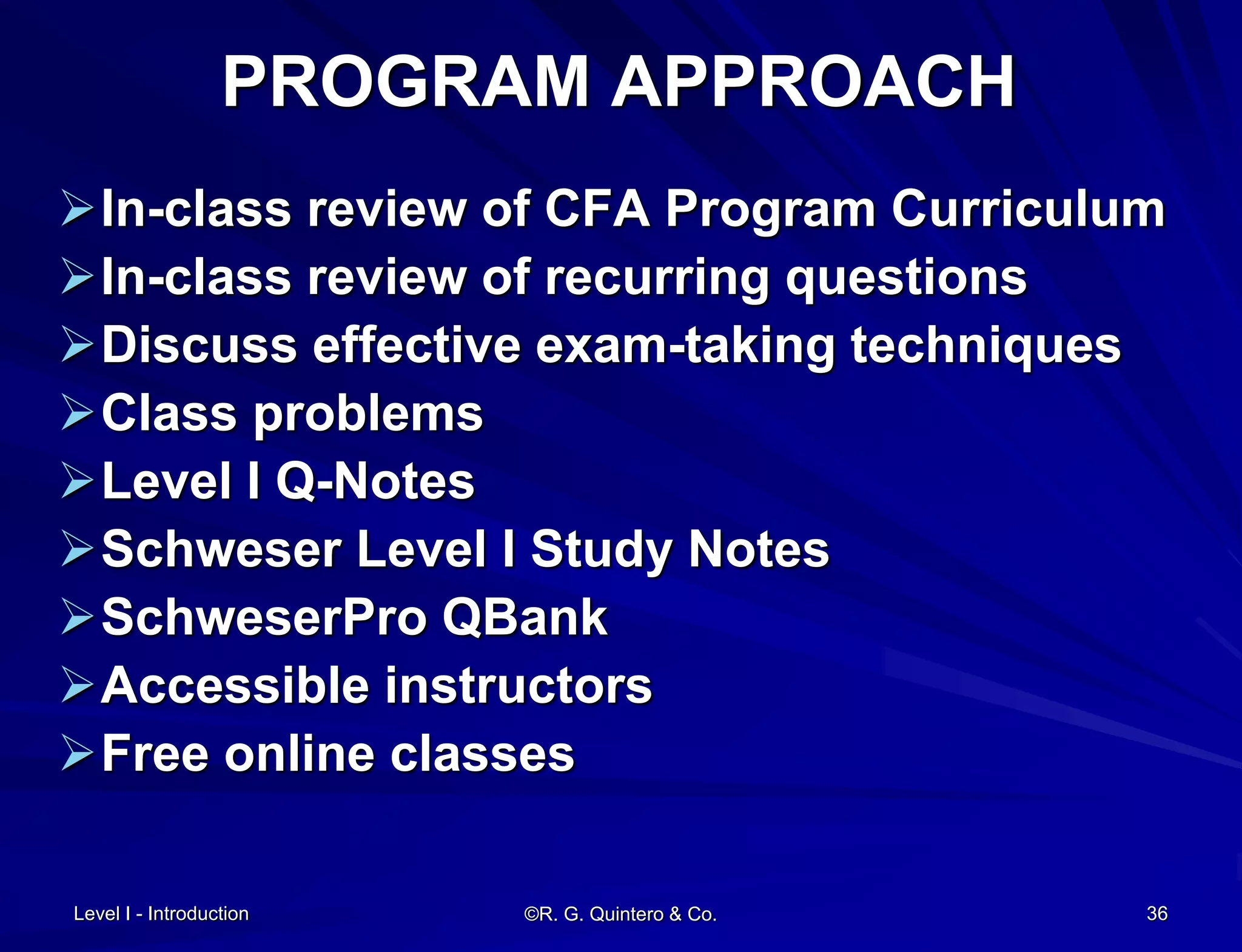 Level I - Introduction ©R. G. Quintero & Co. 36
PROGRAM APPROACH
In-class review of CFA Program Curriculum
In-class review of recurring questions
Discuss effective exam-taking techniques
Class problems
Level I Q-Notes
Schweser Level I Study Notes
SchweserPro QBank
Accessible instructors
Free online classes
 