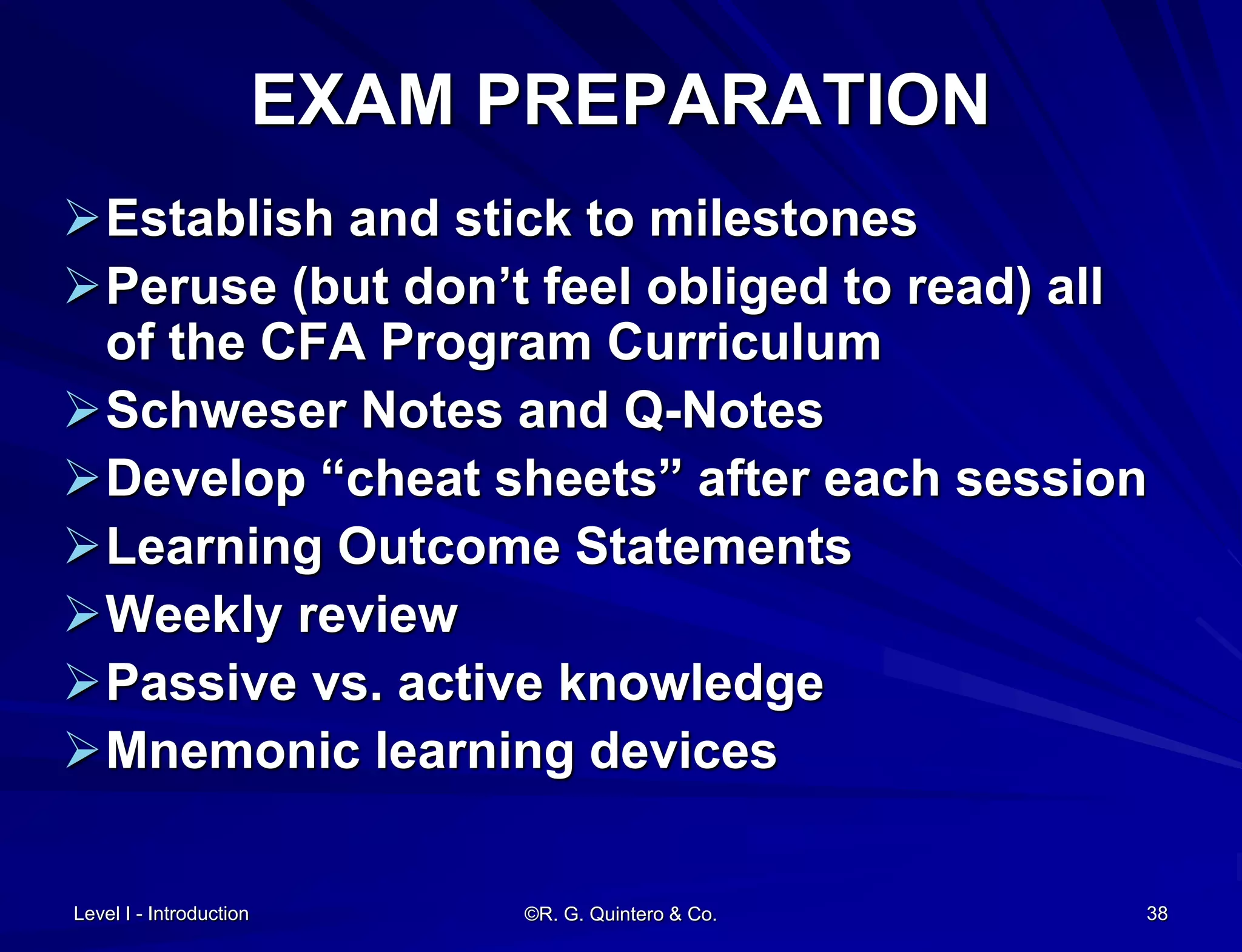 Level I - Introduction ©R. G. Quintero & Co. 38
EXAM PREPARATION
Establish and stick to milestones
Peruse (but don’t feel obliged to read) all
of the CFA Program Curriculum
Schweser Notes and Q-Notes
Develop “cheat sheets” after each session
Learning Outcome Statements
Weekly review
Passive vs. active knowledge
Mnemonic learning devices
 