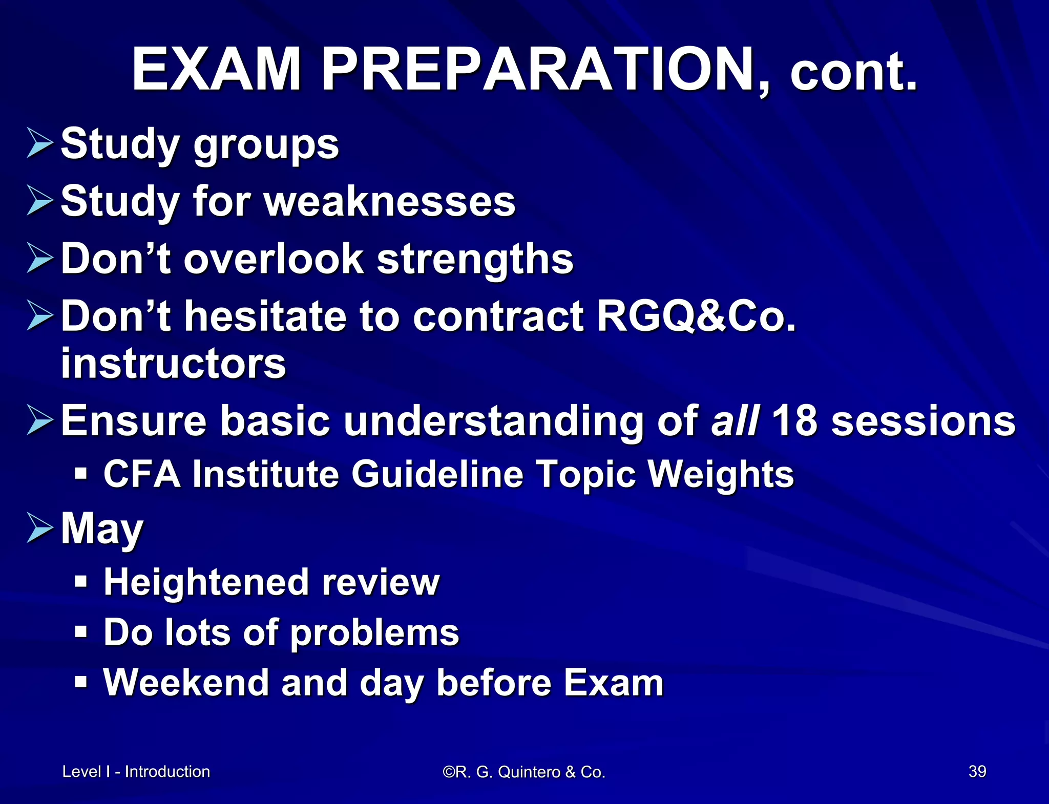 Level I - Introduction ©R. G. Quintero & Co. 39
EXAM PREPARATION, cont.
Study groups
Study for weaknesses
Don’t overlook strengths
Don’t hesitate to contract RGQ&Co.
instructors
Ensure basic understanding of all 18 sessions
 CFA Institute Guideline Topic Weights
May
 Heightened review
 Do lots of problems
 Weekend and day before Exam
 