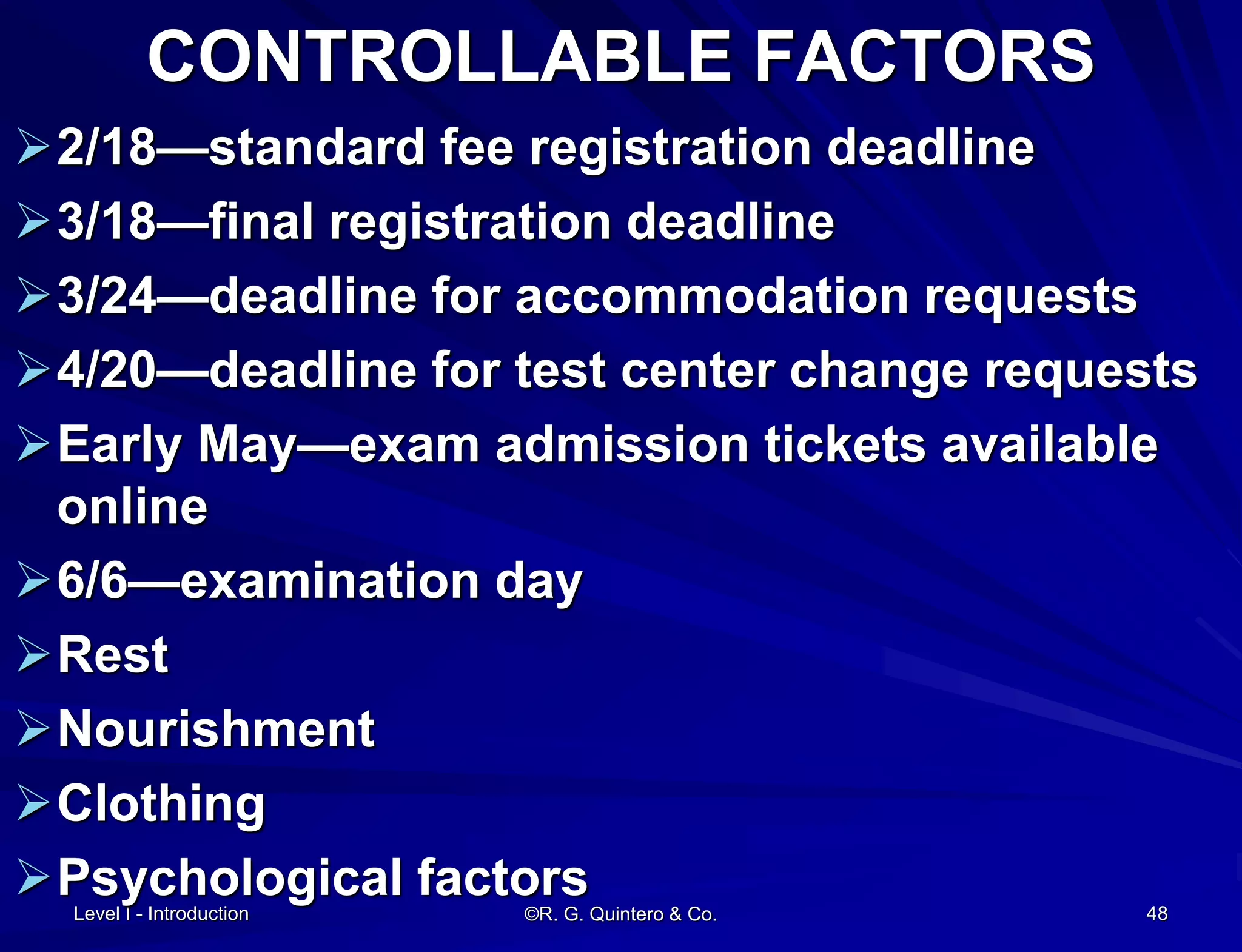 Level I - Introduction
CONTROLLABLE FACTORS
2/18—standard fee registration deadline
3/18—final registration deadline
3/24—deadline for accommodation requests
4/20—deadline for test center change requests
Early May—exam admission tickets available
online
6/6—examination day
Rest
Nourishment
Clothing
Psychological factors©R. G. Quintero & Co. 48
 