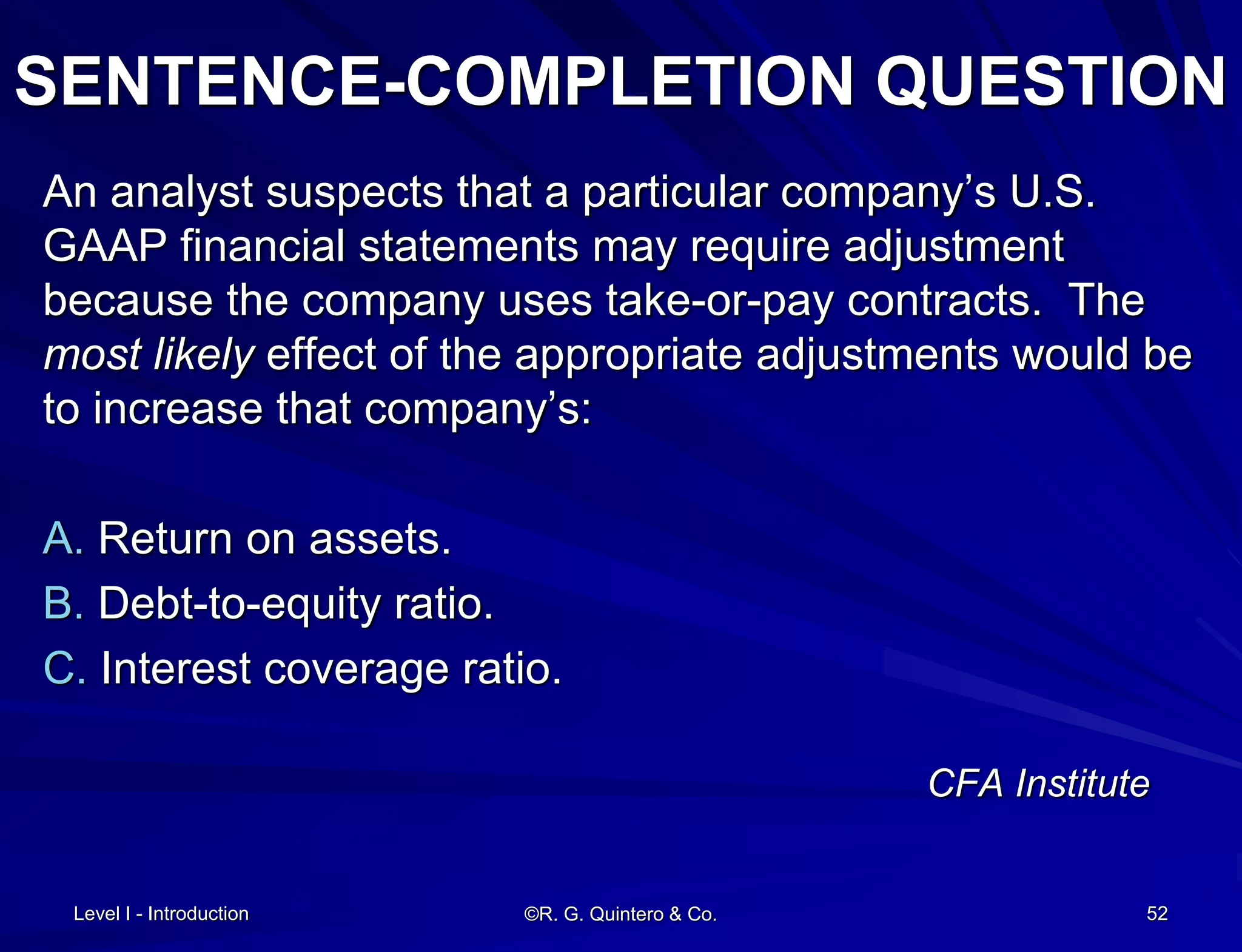 Level I - Introduction ©R. G. Quintero & Co. 52
SENTENCE-COMPLETION QUESTION
An analyst suspects that a particular company’s U.S.
GAAP financial statements may require adjustment
because the company uses take-or-pay contracts. The
most likely effect of the appropriate adjustments would be
to increase that company’s:
A. Return on assets.
B. Debt-to-equity ratio.
C. Interest coverage ratio.
CFA Institute
 