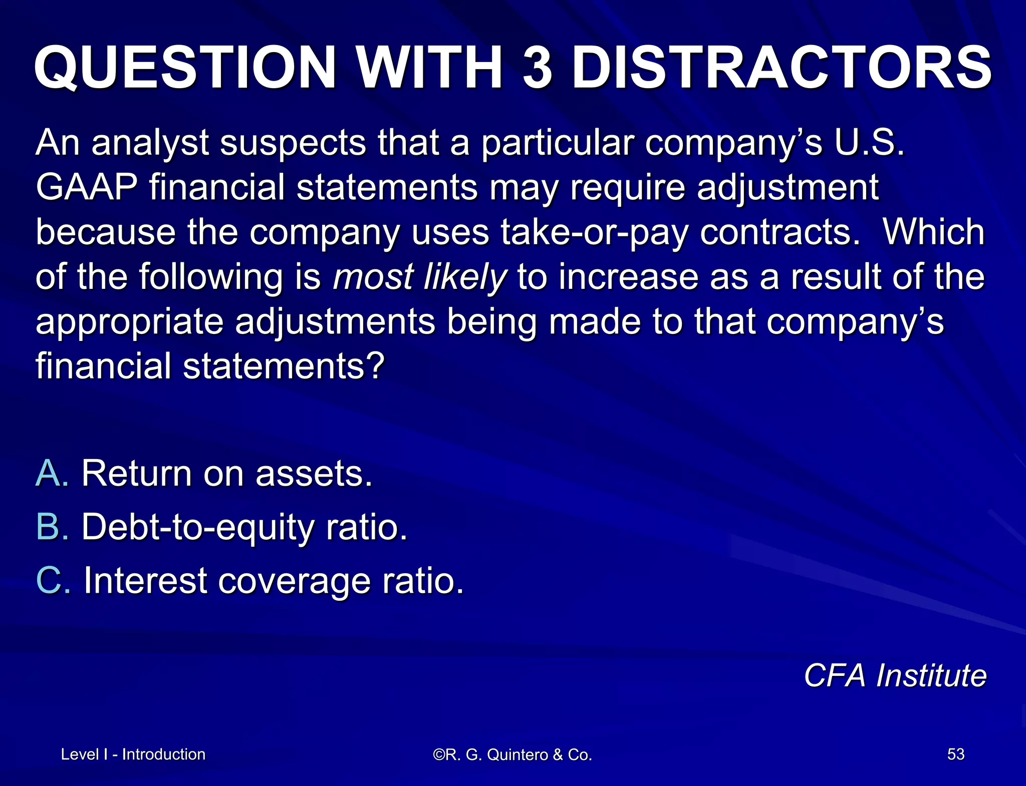 Level I - Introduction ©R. G. Quintero & Co. 53
QUESTION WITH 3 DISTRACTORS
An analyst suspects that a particular company’s U.S.
GAAP financial statements may require adjustment
because the company uses take-or-pay contracts. Which
of the following is most likely to increase as a result of the
appropriate adjustments being made to that company’s
financial statements?
A. Return on assets.
B. Debt-to-equity ratio.
C. Interest coverage ratio.
CFA Institute
 