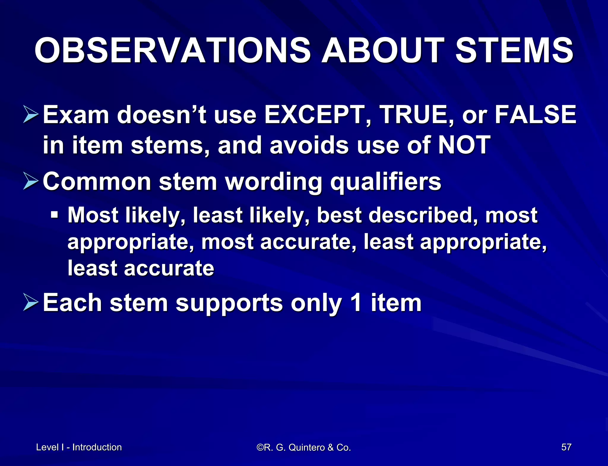 Level I - Introduction ©R. G. Quintero & Co. 57
OBSERVATIONS ABOUT STEMS
Exam doesn’t use EXCEPT, TRUE, or FALSE
in item stems, and avoids use of NOT
Common stem wording qualifiers
 Most likely, least likely, best described, most
appropriate, most accurate, least appropriate,
least accurate
Each stem supports only 1 item
 
