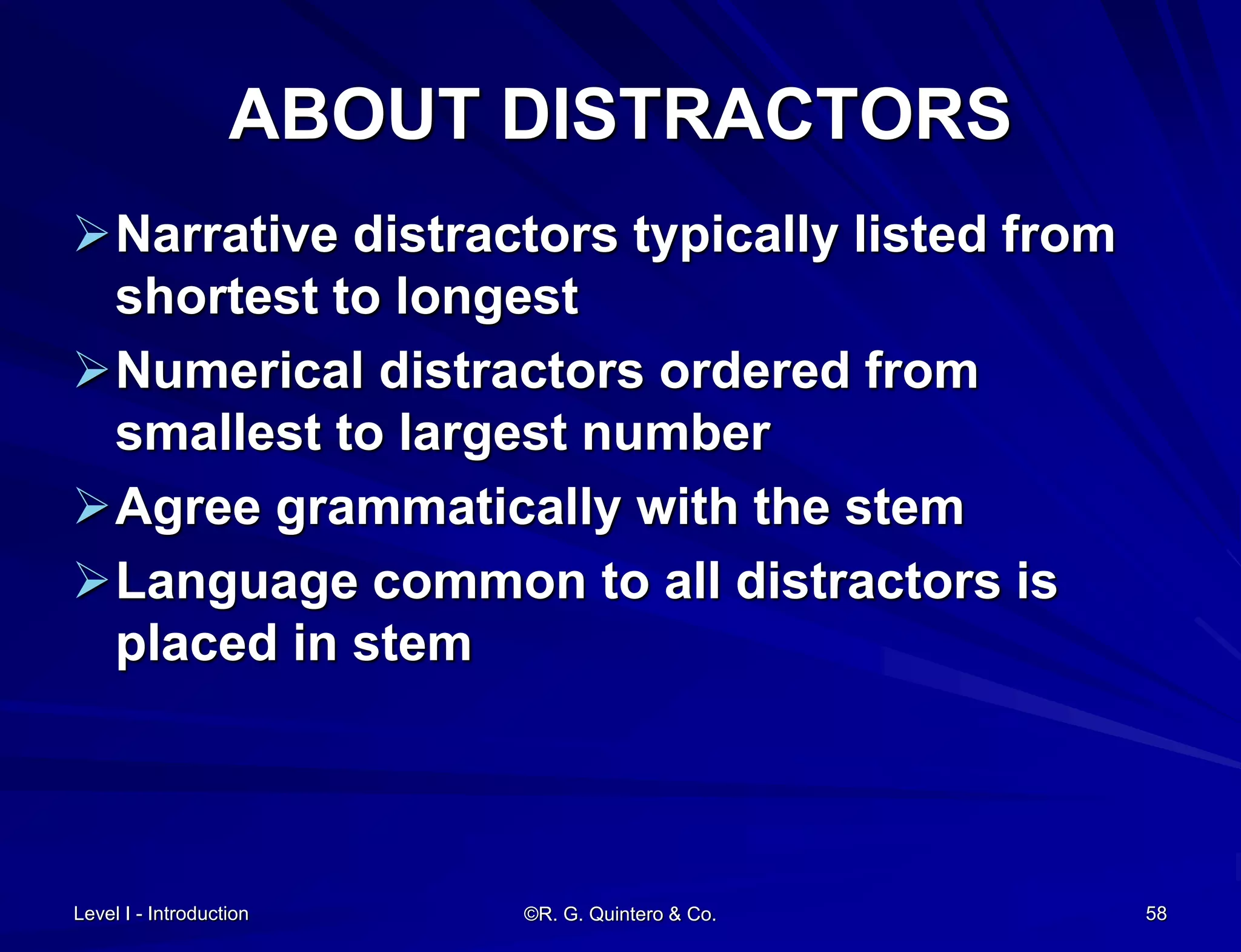 Level I - Introduction ©R. G. Quintero & Co. 58
ABOUT DISTRACTORS
Narrative distractors typically listed from
shortest to longest
Numerical distractors ordered from
smallest to largest number
Agree grammatically with the stem
Language common to all distractors is
placed in stem
 