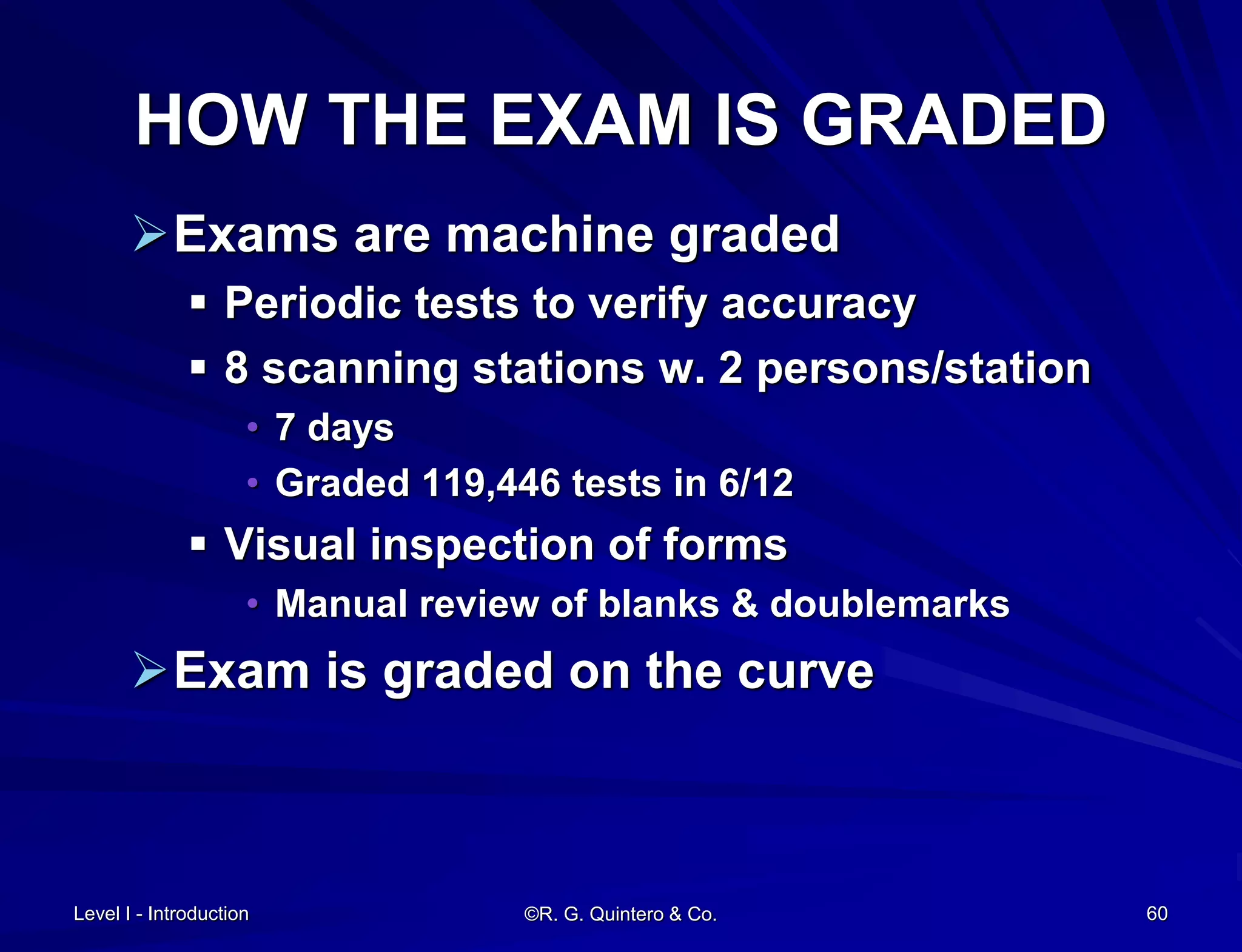 Level I - Introduction ©R. G. Quintero & Co. 60
HOW THE EXAM IS GRADED
Exams are machine graded
 Periodic tests to verify accuracy
 8 scanning stations w. 2 persons/station
• 7 days
• Graded 119,446 tests in 6/12
 Visual inspection of forms
• Manual review of blanks & doublemarks
Exam is graded on the curve
 