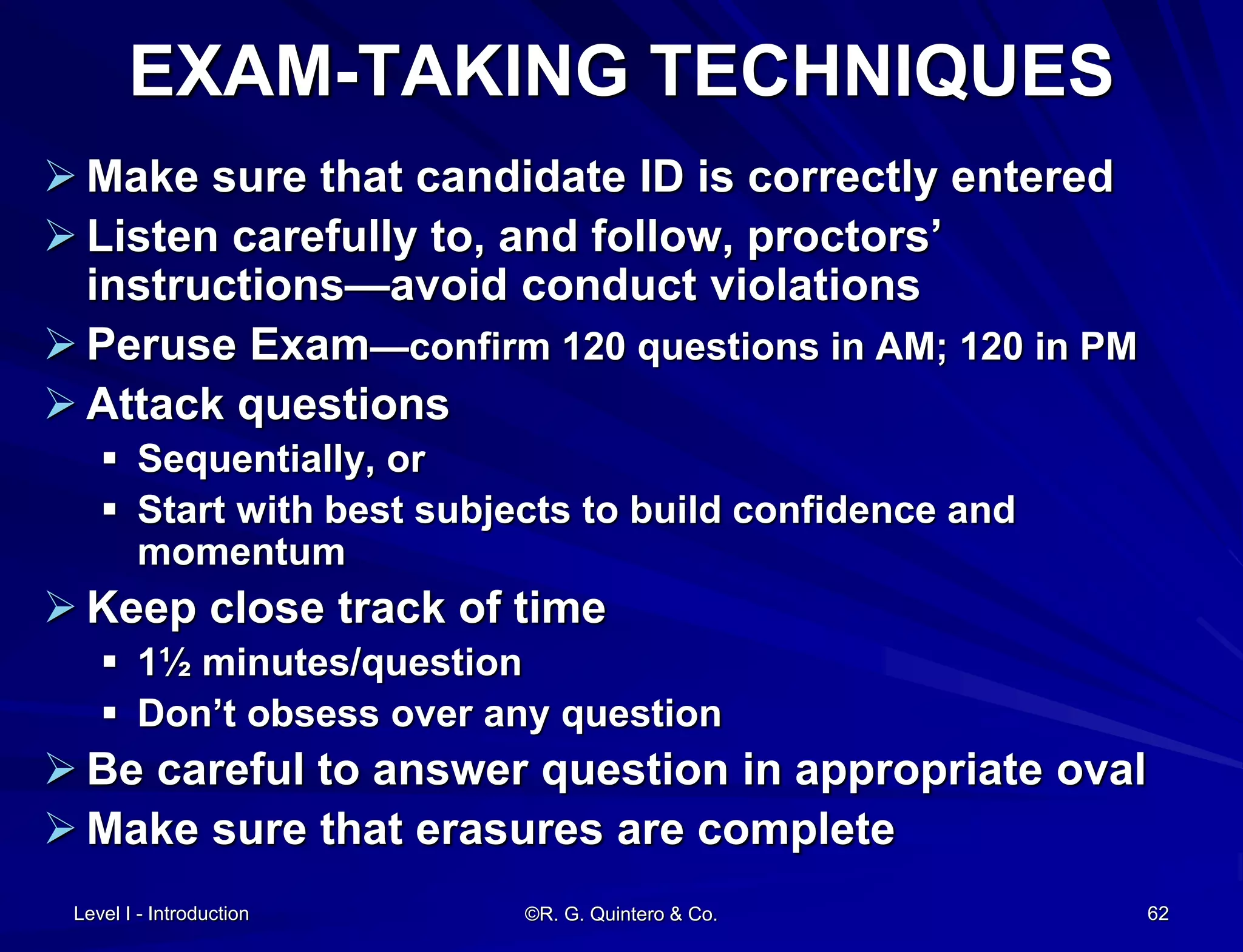 Level I - Introduction ©R. G. Quintero & Co. 62
EXAM-TAKING TECHNIQUES
 Make sure that candidate ID is correctly entered
 Listen carefully to, and follow, proctors’
instructions—avoid conduct violations
 Peruse Exam—confirm 120 questions in AM; 120 in PM
 Attack questions
 Sequentially, or
 Start with best subjects to build confidence and
momentum
 Keep close track of time
 1½ minutes/question
 Don’t obsess over any question
 Be careful to answer question in appropriate oval
 Make sure that erasures are complete
 