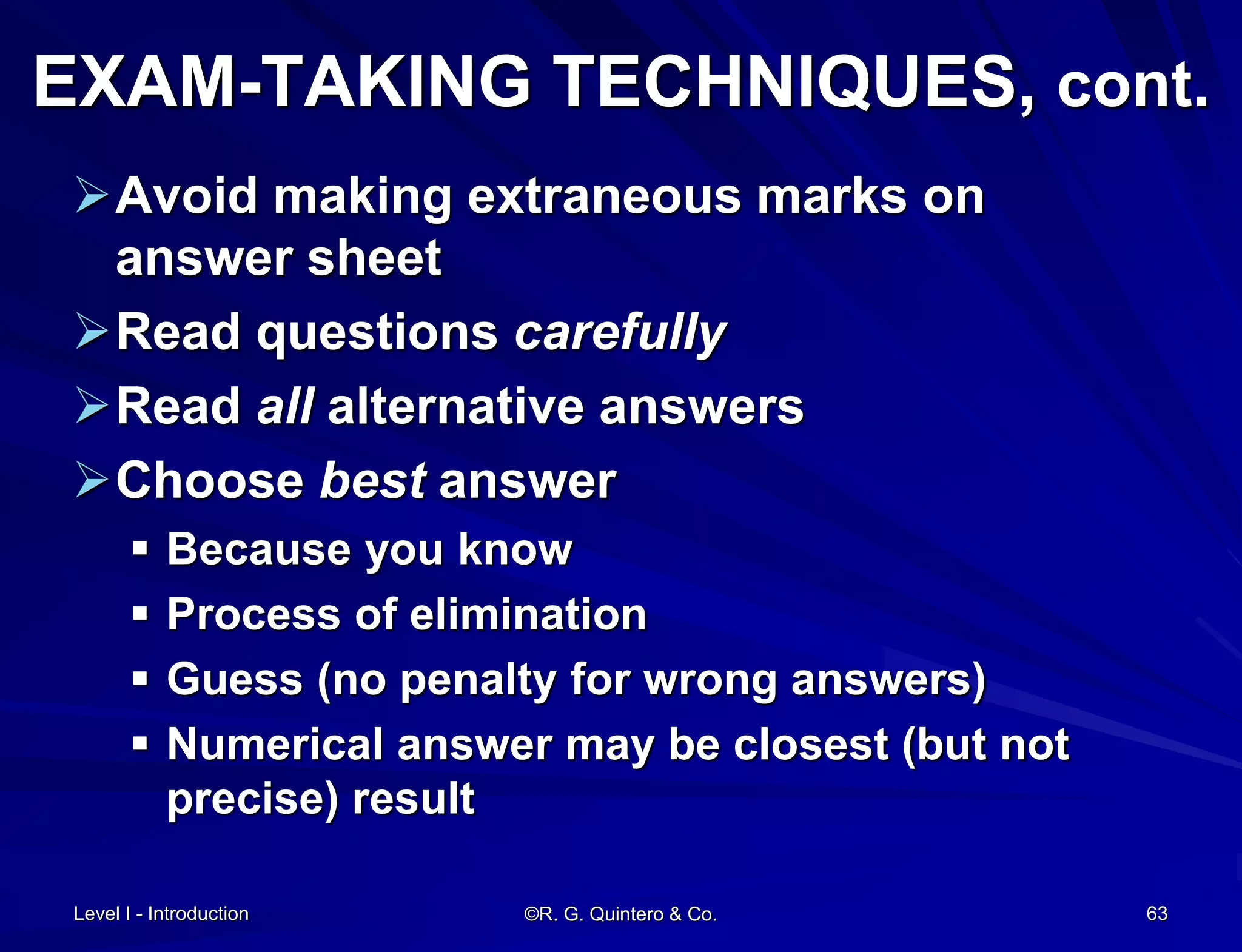 Level I - Introduction ©R. G. Quintero & Co. 63
EXAM-TAKING TECHNIQUES, cont.
Avoid making extraneous marks on
answer sheet
Read questions carefully
Read all alternative answers
Choose best answer
 Because you know
 Process of elimination
 Guess (no penalty for wrong answers)
 Numerical answer may be closest (but not
precise) result
 