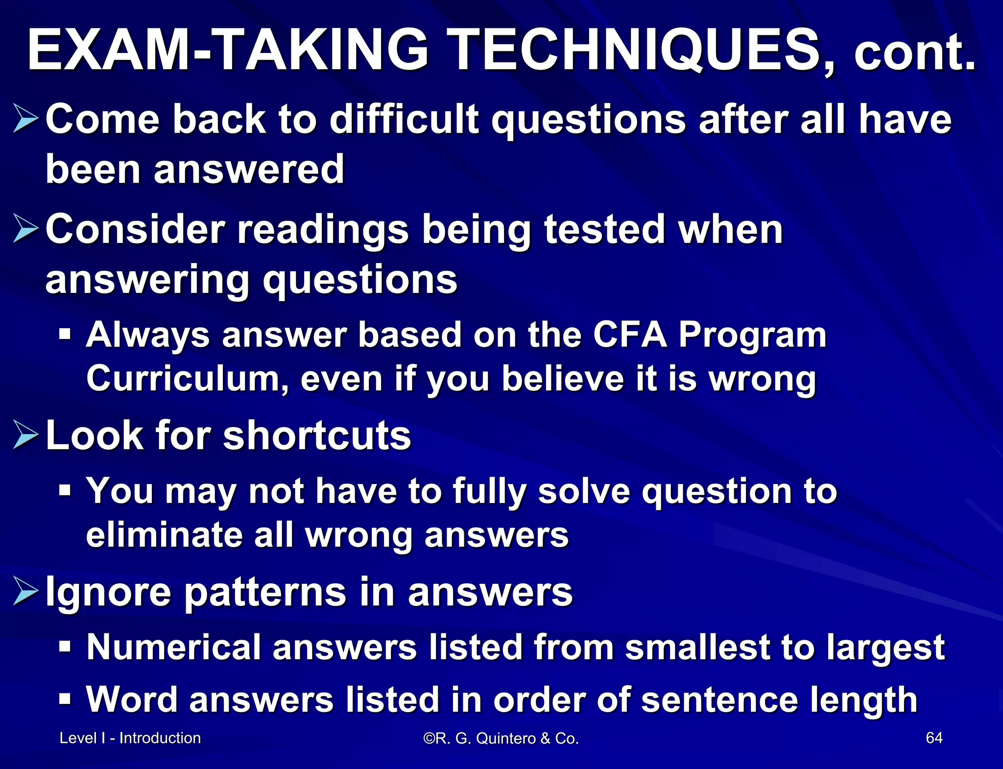 Level I - Introduction ©R. G. Quintero & Co. 64
EXAM-TAKING TECHNIQUES, cont.
Come back to difficult questions after all have
been answered
Consider readings being tested when
answering questions
 Always answer based on the CFA Program
Curriculum, even if you believe it is wrong
Look for shortcuts
 You may not have to fully solve question to
eliminate all wrong answers
Ignore patterns in answers
 Numerical answers listed from smallest to largest
 Word answers listed in order of sentence length
 