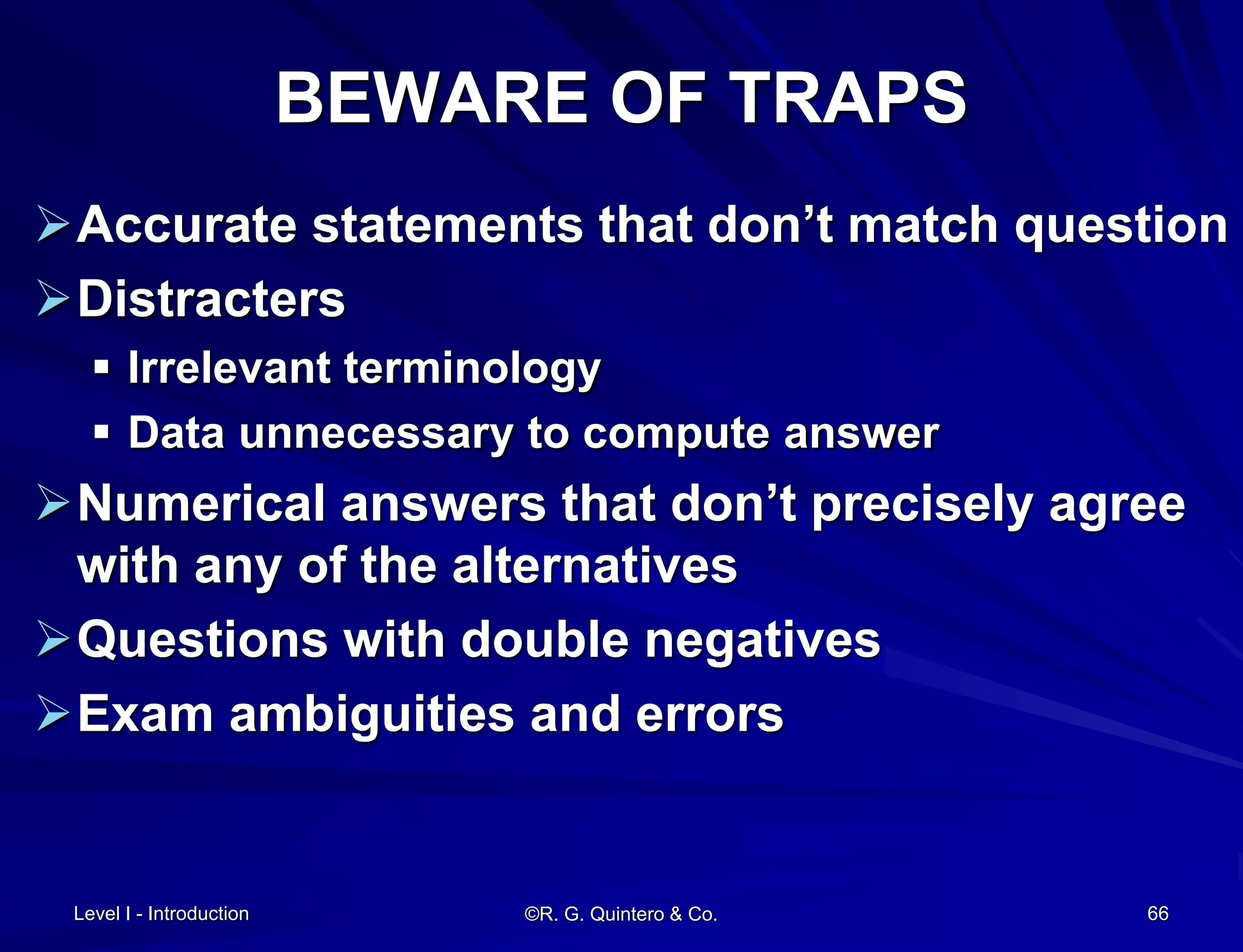 Level I - Introduction ©R. G. Quintero & Co. 66
BEWARE OF TRAPS
Accurate statements that don’t match question
Distracters
 Irrelevant terminology
 Data unnecessary to compute answer
Numerical answers that don’t precisely agree
with any of the alternatives
Questions with double negatives
Exam ambiguities and errors
 