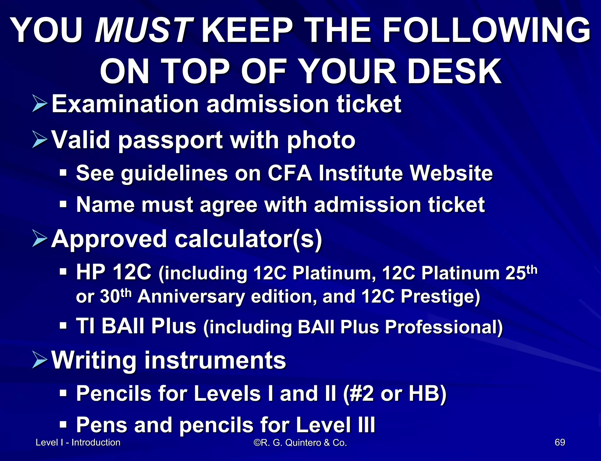 ©R. G. Quintero & Co. 69
YOU MUST KEEP THE FOLLOWING
ON TOP OF YOUR DESK
Examination admission ticket
Valid passport with photo
 See guidelines on CFA Institute Website
 Name must agree with admission ticket
Approved calculator(s)
 HP 12C (including 12C Platinum, 12C Platinum 25th
or 30th Anniversary edition, and 12C Prestige)
 TI BAII Plus (including BAII Plus Professional)
Writing instruments
 Pencils for Levels I and II (#2 or HB)
 Pens and pencils for Level III
Level I - Introduction
 