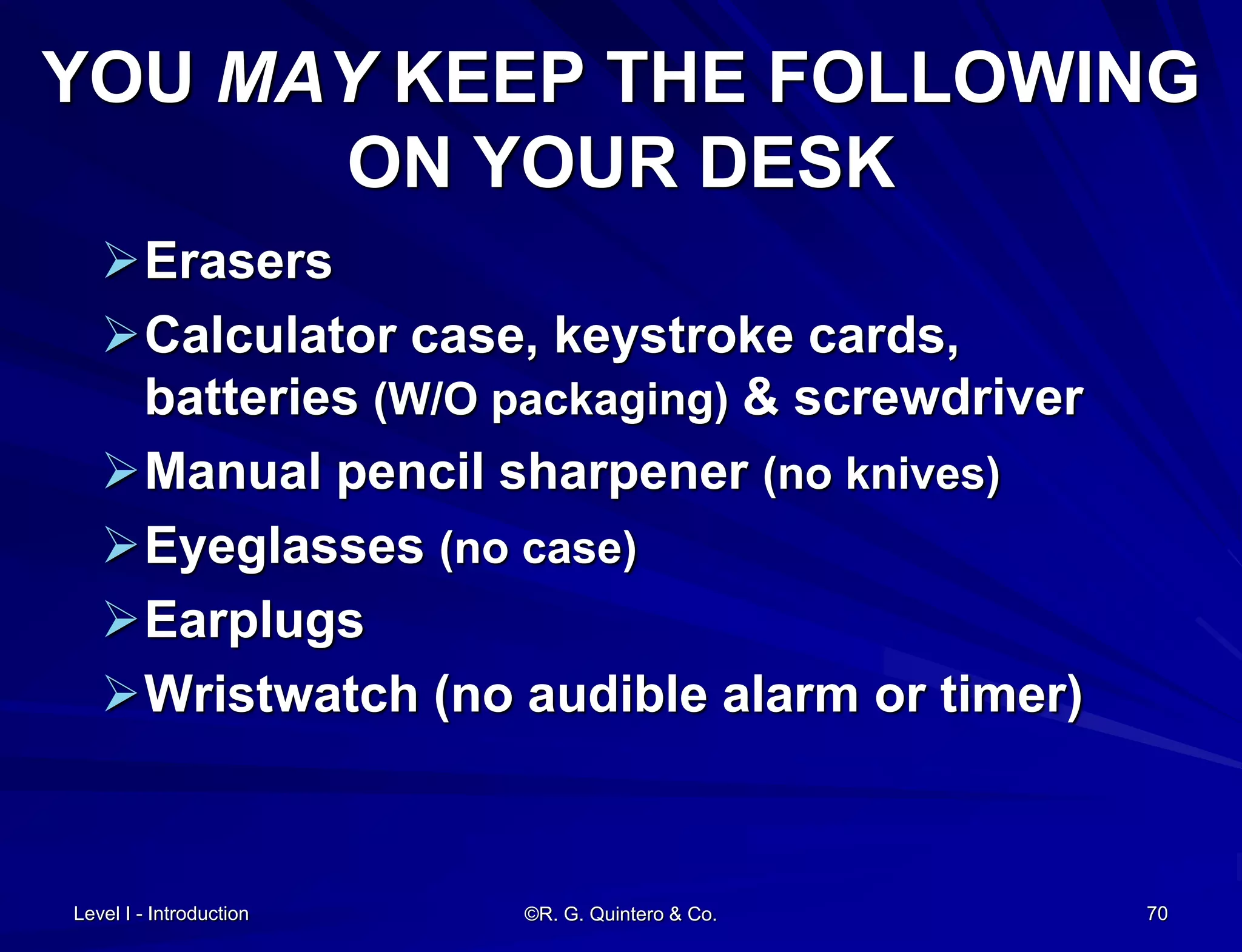 ©R. G. Quintero & Co. 70
YOU MAY KEEP THE FOLLOWING
ON YOUR DESK
Erasers
Calculator case, keystroke cards,
batteries (W/O packaging) & screwdriver
Manual pencil sharpener (no knives)
Eyeglasses (no case)
Earplugs
Wristwatch (no audible alarm or timer)
Level I - Introduction
 