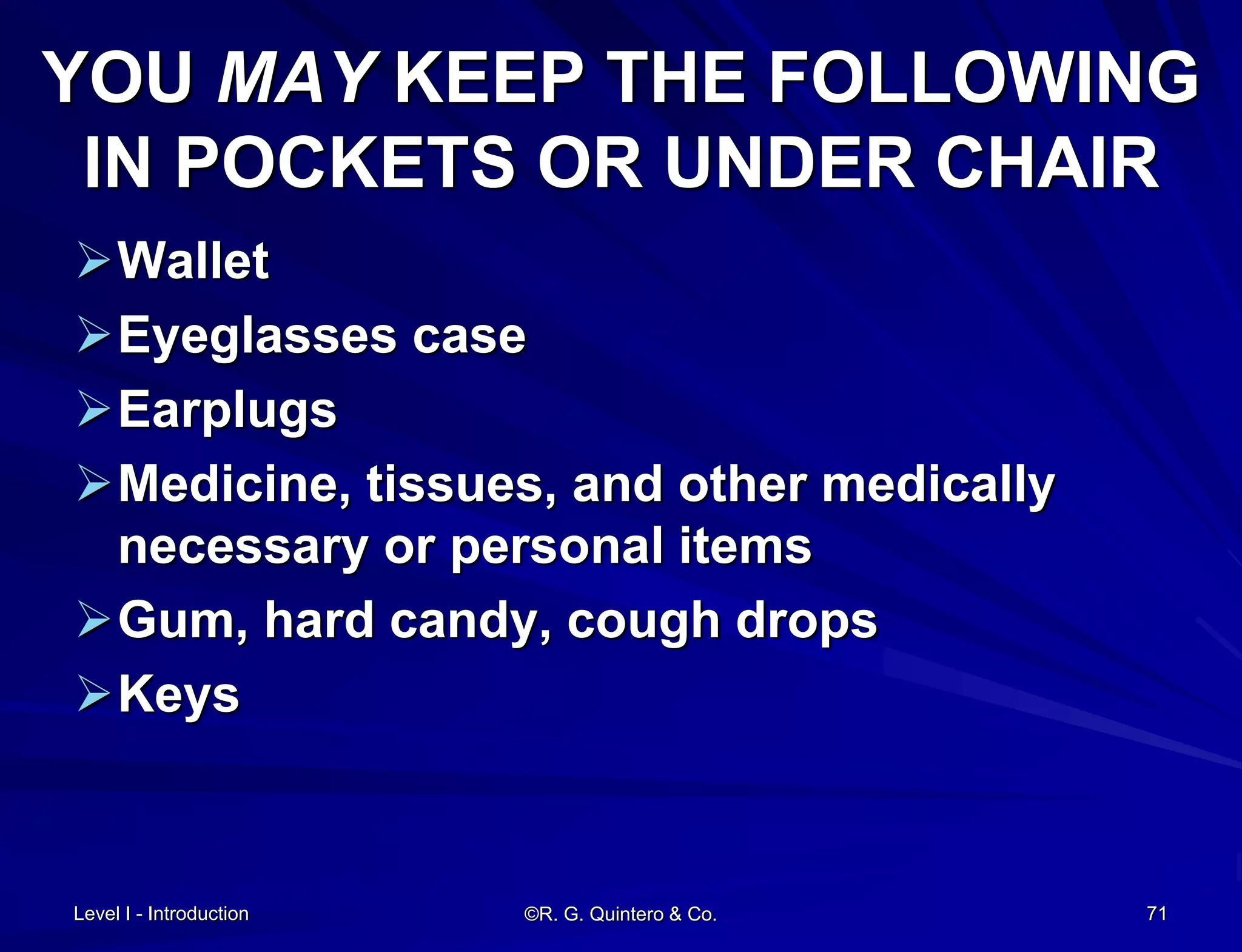 ©R. G. Quintero & Co. 71
YOU MAY KEEP THE FOLLOWING
IN POCKETS OR UNDER CHAIR
Wallet
Eyeglasses case
Earplugs
Medicine, tissues, and other medically
necessary or personal items
Gum, hard candy, cough drops
Keys
Level I - Introduction
 