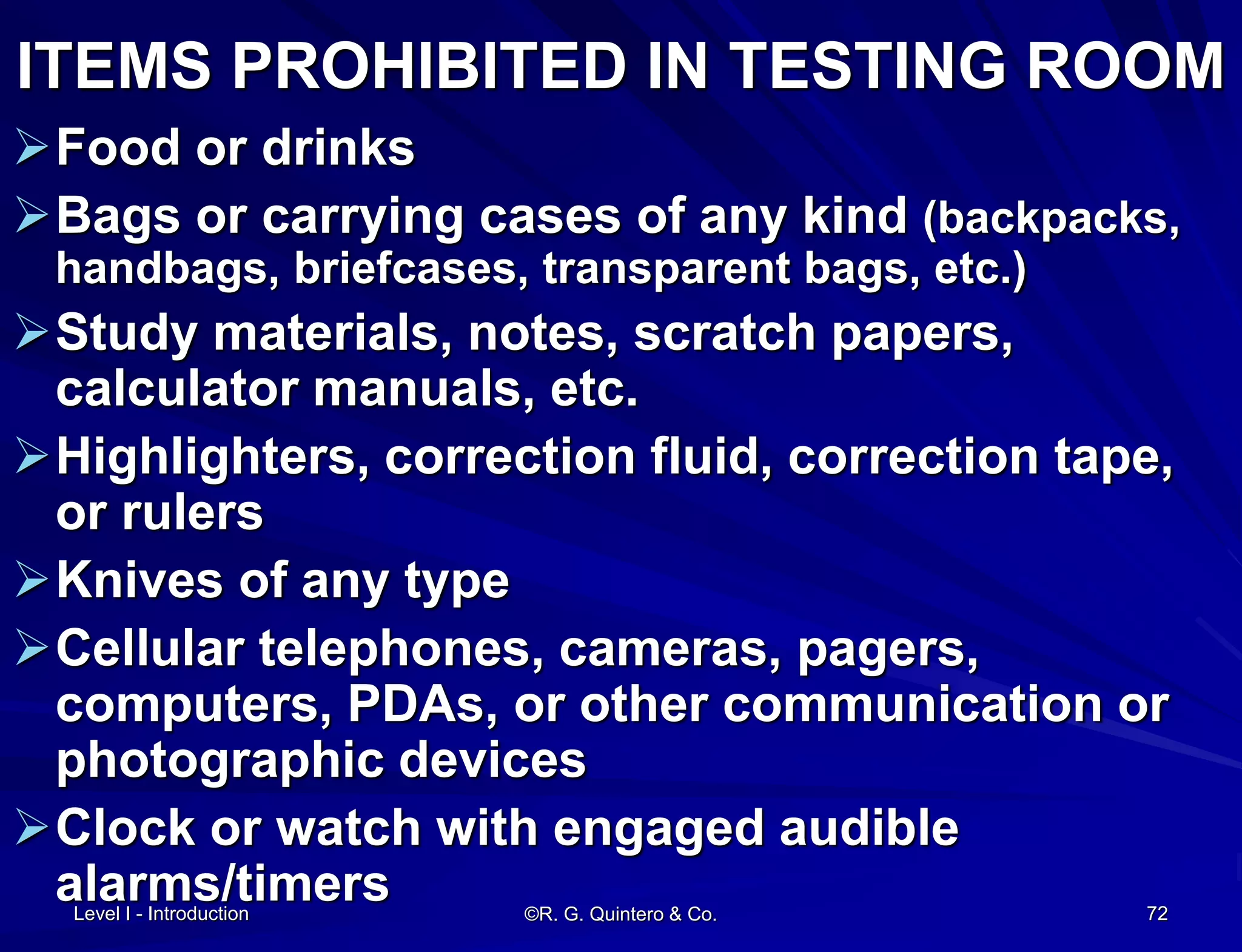 ©R. G. Quintero & Co. 72
ITEMS PROHIBITED IN TESTING ROOM
Food or drinks
Bags or carrying cases of any kind (backpacks,
handbags, briefcases, transparent bags, etc.)
Study materials, notes, scratch papers,
calculator manuals, etc.
Highlighters, correction fluid, correction tape,
or rulers
Knives of any type
Cellular telephones, cameras, pagers,
computers, PDAs, or other communication or
photographic devices
Clock or watch with engaged audible
alarms/timersLevel I - Introduction
 