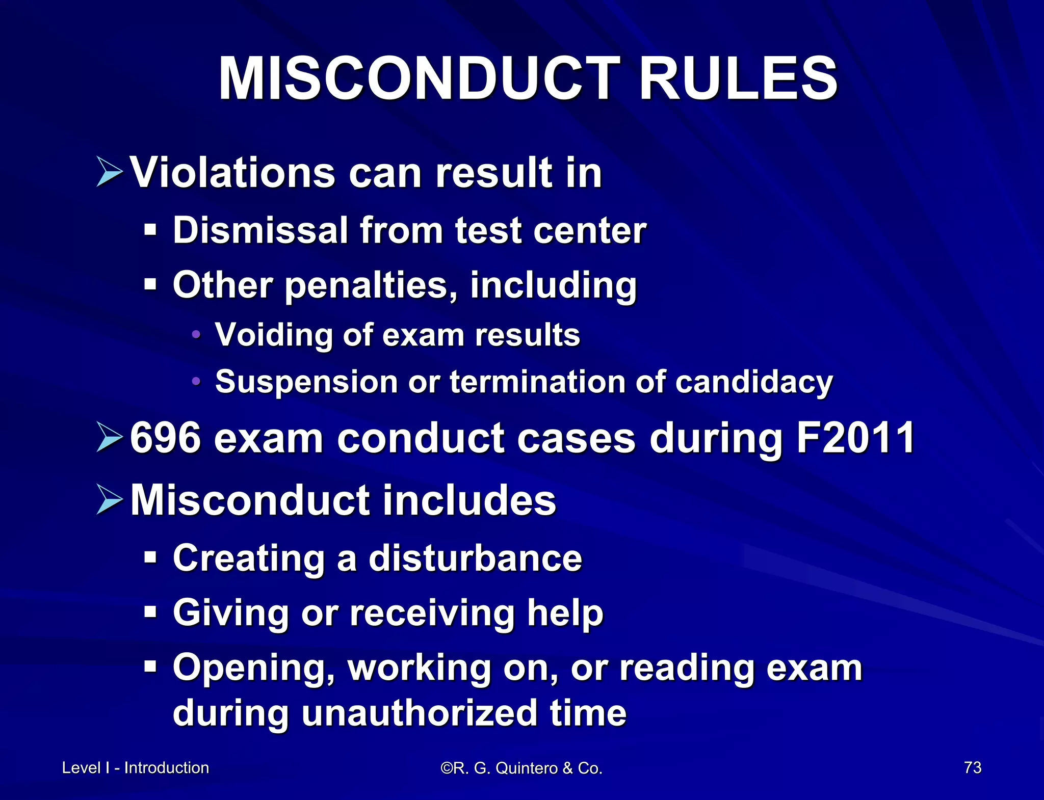 MISCONDUCT RULES
Violations can result in
 Dismissal from test center
 Other penalties, including
• Voiding of exam results
• Suspension or termination of candidacy
696 exam conduct cases during F2011
Misconduct includes
 Creating a disturbance
 Giving or receiving help
 Opening, working on, or reading exam
during unauthorized time
Level I - Introduction ©R. G. Quintero & Co. 73
 