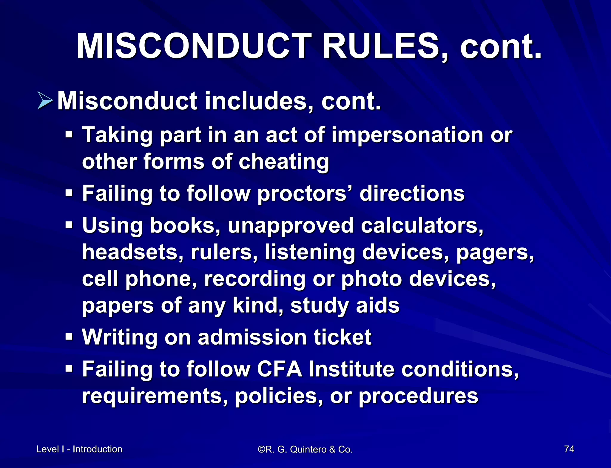 MISCONDUCT RULES, cont.
Misconduct includes, cont.
 Taking part in an act of impersonation or
other forms of cheating
 Failing to follow proctors’ directions
 Using books, unapproved calculators,
headsets, rulers, listening devices, pagers,
cell phone, recording or photo devices,
papers of any kind, study aids
 Writing on admission ticket
 Failing to follow CFA Institute conditions,
requirements, policies, or procedures
Level I - Introduction ©R. G. Quintero & Co. 74
 