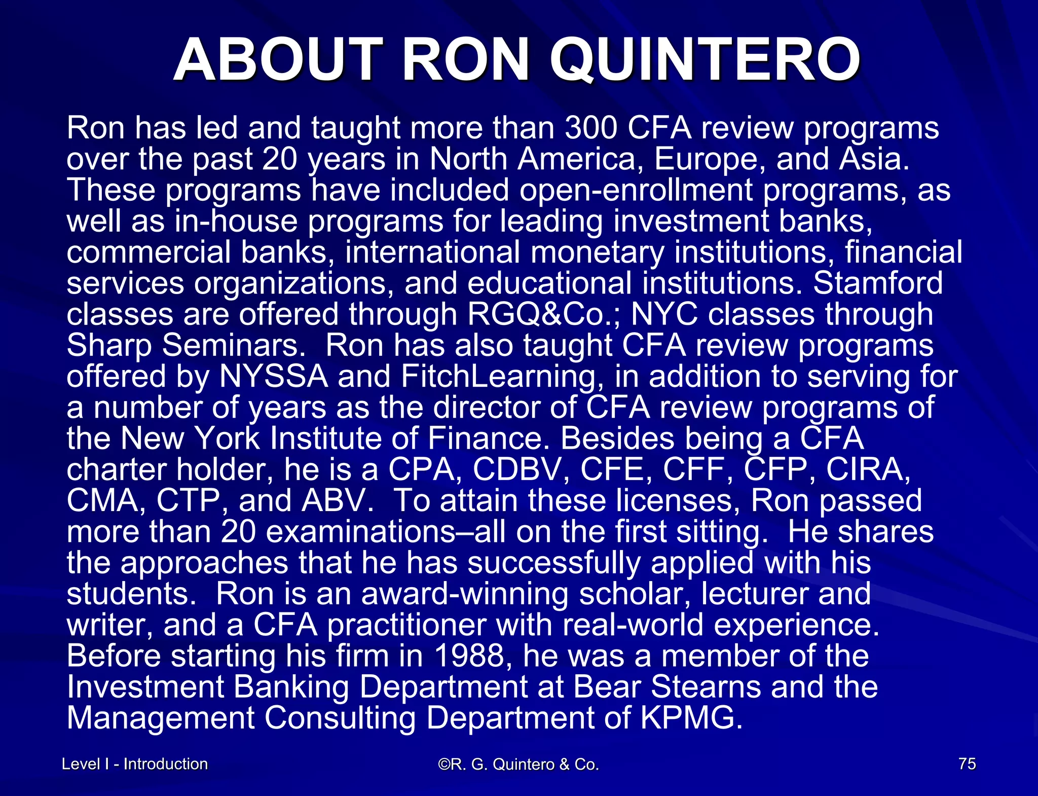 Level I - Introduction ©R. G. Quintero & Co. 75
ABOUT RON QUINTERO
Ron has led and taught more than 300 CFA review programs
over the past 20 years in North America, Europe, and Asia.
These programs have included open-enrollment programs, as
well as in-house programs for leading investment banks,
commercial banks, international monetary institutions, financial
services organizations, and educational institutions. Stamford
classes are offered through RGQ&Co.; NYC classes through
Sharp Seminars. Ron has also taught CFA review programs
offered by NYSSA and FitchLearning, in addition to serving for
a number of years as the director of CFA review programs of
the New York Institute of Finance. Besides being a CFA
charter holder, he is a CPA, CDBV, CFE, CFF, CFP, CIRA,
CMA, CTP, and ABV. To attain these licenses, Ron passed
more than 20 examinations–all on the first sitting. He shares
the approaches that he has successfully applied with his
students. Ron is an award-winning scholar, lecturer and
writer, and a CFA practitioner with real-world experience.
Before starting his firm in 1988, he was a member of the
Investment Banking Department at Bear Stearns and the
Management Consulting Department of KPMG.
 