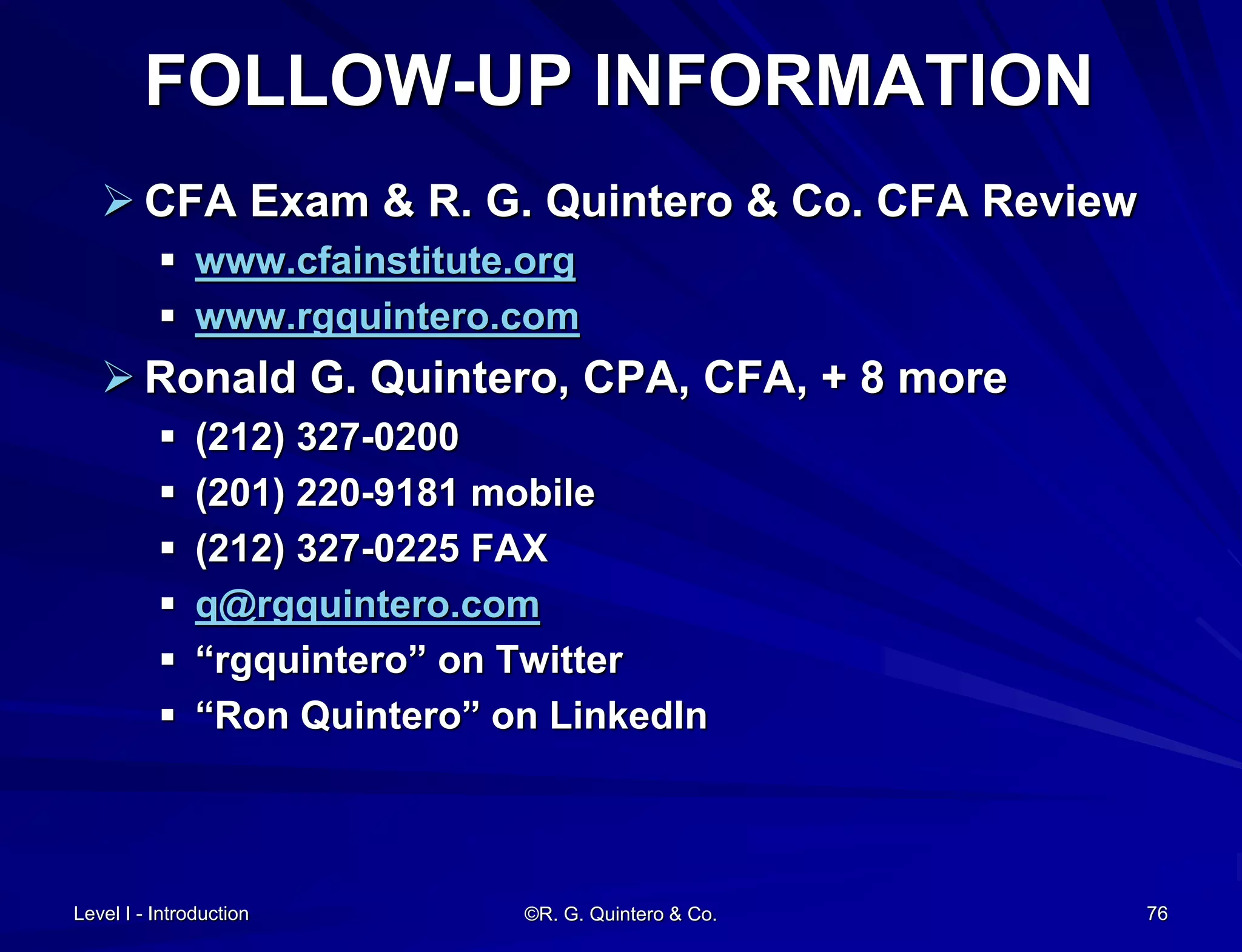 Level I - Introduction ©R. G. Quintero & Co. 76
FOLLOW-UP INFORMATION
 CFA Exam & R. G. Quintero & Co. CFA Review
 www.cfainstitute.org
 www.rgquintero.com
 Ronald G. Quintero, CPA, CFA, + 8 more
 (212) 327-0200
 (201) 220-9181 mobile
 (212) 327-0225 FAX
 q@rgquintero.com
 “rgquintero” on Twitter
 “Ron Quintero” on LinkedIn
 