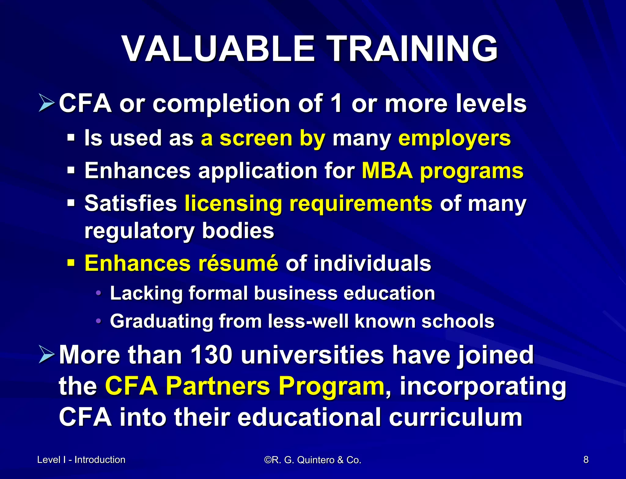 VALUABLE TRAINING
CFA or completion of 1 or more levels
 Is used as a screen by many employers
 Enhances application for MBA programs
 Satisfies licensing requirements of many
regulatory bodies
 Enhances résumé of individuals
• Lacking formal business education
• Graduating from less-well known schools
More than 130 universities have joined
the CFA Partners Program, incorporating
CFA into their educational curriculum
Level I - Introduction ©R. G. Quintero & Co. 8
 