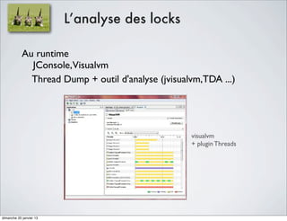 L’analyse des locks

            Au runtime
              JConsole,Visualvm
              Thread Dump + outil d'analyse (jvisualvm,TDA ...)

                                 thread dump

                                                    visualvm
                                                    + plugin Threads




dimanche 20 janvier 13
 