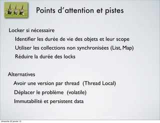 Points d’attention et pistes

        Locker si nécessaire
               Identiﬁer les durée de vie des objets et leur scope
               Utiliser les collections non synchronisées (List, Map)
               Réduire la durée des locks


       Alternatives
             Avoir une version par thread (Thread Local)
              Déplacer le problème (volatile)
              Immutabilité et persistent data


dimanche 20 janvier 13
 