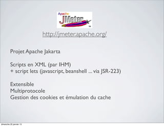 http://jmeter.apache.org/

         Projet Apache Jakarta

         Scripts en XML (par IHM)
         + script lets (javascript, beanshell ... via JSR-223)

         Extensible
         Multiprotocole
         Gestion des cookies et émulation du cache



dimanche 20 janvier 13
 