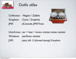 Outils utiles

                  Collecteur : Nagios / Zabbix
                  Grapheur : Cacti / Graphite
                  JMX         : JConsole, JMXTrans


                  Unix/Linux : sar + ksar / mnon, vmstat, iostat, netstat
                  Windows : perfmon, netstat
                  JVM         : jstat, kill -3 (thread dump),Visualvm




dimanche 20 janvier 13
 