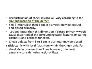 • Reconstruction of cheek lesions will vary according to the
size and location of the defect.
• Small lesions less than 3 cm in diameter may be excised
and closed primarily.
• Lesions larger than this dimension if closed primarily would
cause distortion of the surrounding facial features impairing
cosmesis and perhaps function.
• Cheek defects from 3 to 5 cm in diameter may be closed
satisfactorily with local flaps from within the cheek unit. For
• cheek defects larger than 5 cm, however, one must
generally consider using regional flaps.
 