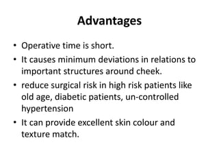 Advantages
• Operative time is short.
• It causes minimum deviations in relations to
important structures around cheek.
• reduce surgical risk in high risk patients like
old age, diabetic patients, un-controlled
hypertension
• It can provide excellent skin colour and
texture match.
 