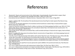 References
1. Mustarde JC. Repair and reconstruction in the orbital region. A practical guide. Consultant plastic surgeon, Royal
infirmary, Glasgow. ES. Livingstone Ltd. Edinbirgh and London. 1969;174-5,184-5,189.
2. International Journal of Research in Medical Sciences | November 2016 | Vol 4 | Issue 11 Page 4674
3. Kaplon I, Goldwyn RM. The Versatility of the laterally based Cervico facial flap for cheek repaires Plast Reconst Surg.
1978;61;390-3.
4. Liu FY, Xu ZF. The Versatile applications of cervicofacial and Cervicothoracic rotation flaps in head and Neck surgery.
World J Surg Oncol. 2011;9:135.
5. Coock TA, Israel JM. Cervical rotation flap for midface resurfacing. Arch Otolaryngology head Neck surg. 1991;117:77-82.
6. Bokhari WA, Wang SJ. Modified approach to the cervicofacial rotation flap in the head and neck reconstruction. The
Open Otorhinolaryngology J. 2011;5:18-24.
7. Tann ST, Mac Kinnan. Deep plane cervicofacial flap a useful versatile technique in head and neck surgery. Head and Neck.
2006;28:46-55.
8. Becker FF, Langford FPJ. Deep plane Cervicofacial flap for reconstruction of large defects. Arch Otolaryngology Head and
neck sur. 1996:122(9):997-9.
9. Crow ML, Crow FJ. Resurfacing large cheek defects with rotation flaps from neck. Plast Reconstr Surg. 1976;2;196-200.
10. Austen WG, Parrett BM. The subcutaneous Cervicofacial flap revisited. Ann Plast surg. 2009;62:149-53.
11. Hakim SG, Jacobsen HC. Including the Platysma muscle in a Cervicofacial skin rotation flap to enhance blood supply for
reconstruction of vast orbital and cheek defects, anatomic considerations and surgical techniques. Int J Oral Maxillofac
Surg. 2009;38:1316-9.
12. Mitz V, Peyronie M. The superficial musculo-aponeurotic system (SMAS) in the parotid and cheek area. Plast Reconstr
Surg. 1976;58(1):80-8.
13. Juri J, Juri C. Cheek reconstruction with advancement rotation flaps. Clin Plast Surg. 1981;2: 223-6.
14. Juri J, Juri C. Advancement and rotation of a large Cervicofacial flap for cheek repairs. Plast Reconstr Surg. 1979;5:692-6.
15. Stark RB, Kaplan JM. Rotation of flaps neck to cheek. Plast Reconstr Surg. 1972;3:230-3.
 